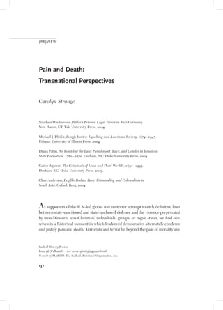 (RE)VIEW




Pain and Death:
Transnational Perspectives

Carolyn Strange


Nikolaus Wachsmann, Hitler’s Prisons: Legal Terror in Nazi Germany.
New Haven, CT: Yale University Press, 2004.

Michael J. Pfeifer, Rough Justice: Lynching and American Society, 1874 – 1947.
Urbana: University of Illinois Press, 2004.

Diana Paton, No Bond but the Law: Punishment, Race, and Gender in Jamaican
State Formation, 1780 – 1870. Durham, NC: Duke University Press, 2004.

Carlos Aguirre, The Criminals of Lima and Their Worlds, 1850 – 1935.
Durham, NC: Duke University Press, 2005.

Clare Anderson, Legible Bodies: Race, Criminality, and Colonialism in
South Asia. Oxford: Berg, 2004.




As supporters of the U.S.-led global war on terror attempt to etch definitive lines
between state-sanctioned and state- authored violence and the violence perpetrated
by (non-Western, non-Christian) individuals, groups, or rogue states, we find our-
selves in a historical moment in which leaders of democracies alternately condemn
and justify pain and death. Terrorists and terror lie beyond the pale of morality and



Radical History Review
Issue 96 (Fall 2006) doi 10.1215/01636545-2006-008
© 2006 by MARHO: The Radical Historians’ Organization, Inc.


137