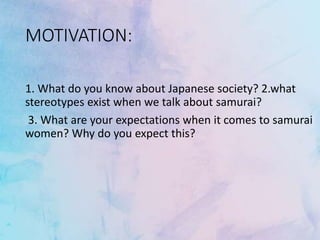 MOTIVATION:
1. What do you know about Japanese society? 2.what
stereotypes exist when we talk about samurai?
3. What are your expectations when it comes to samurai
women? Why do you expect this?
 