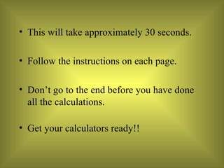 This will take approximately 30 seconds.  Follow the instructions on each page. Don’t go to the end before you have done all the calculations. Get your calculators ready!! 