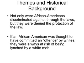 Themes and Historical Background Not only were African-Americans discriminated against through the laws, but they were denied the protection of the law. If an African American was thought to have committed an “offence” by whites, they were always at risk of being lynched by a white mob. 