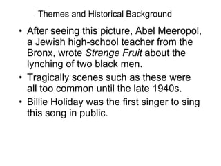 Themes and Historical Background After seeing this picture, Abel Meeropol, a Jewish high-school teacher from the Bronx, wrote  Strange Fruit  about the lynching of two black men. Tragically scenes such as these were all too common until the late 1940s. Billie Holiday was the first singer to sing this song in public. 