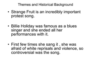 Themes and Historical Background Strange Fruit is an incredibly important protest song. Billie Holiday was famous as a blues singer and she ended all her performances with it. First few times she sang it , she was afraid of white reprisals and violence, so controversial was the song. 