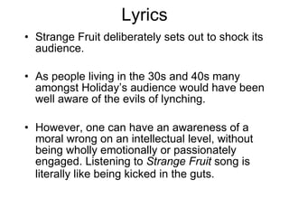 Lyrics Strange Fruit deliberately sets out to shock its audience.  As people living in the 30s and 40s many amongst Holiday’s audience would have been well aware of the evils of lynching. However, one can have an awareness of a moral wrong on an intellectual level, without being wholly emotionally or passionately engaged. Listening to  Strange Fruit  song is literally like being kicked in the guts.   