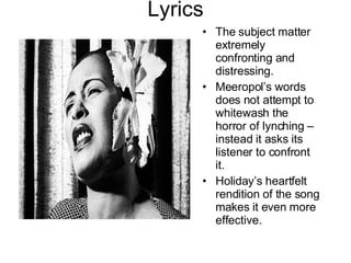Lyrics The subject matter extremely confronting and distressing. Meeropol’s words does not attempt to whitewash the horror of lynching – instead it asks its listener to confront it. Holiday’s heartfelt rendition of the song makes it even more effective. 