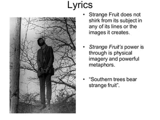 Lyrics Strange Fruit does not shirk from its subject in any of its lines or the images it creates. Strange Fruit’s  power is through is physical imagery and powerful metaphors. “ Southern trees bear strange fruit”. 