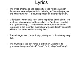 Lyrics The lyrics emphasise the obscenity of the violence African-Americans were subjected to in referring to “ the bulging eyes and twisted mouth ” – a haunting image of a hanged person. Meeropol’s  words also refer to the hypocrisy of the south. The southern states preceded themselves on “southern hospitality” and “genteel living”. This is evident in the reference to the reference to the “scent of magnolias” which is directly contrasts with the “sudden smell of burning flesh:” These images are contradictory, jarring and unfortunately very true. The rhyming of the last verse is extremely visceral it its gruesome imagery – “ pluck ”, “ suck ”, “ rot ”, “ drop ” and “ crop ”. 