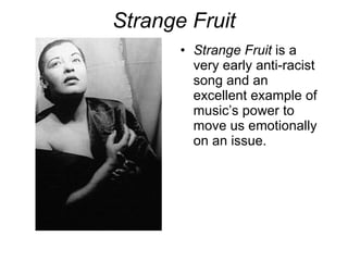 Strange Fruit Strange Fruit  is a very early anti-racist song and an excellent example of music’s power to move us emotionally on an issue.  