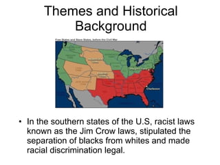 Themes and Historical Background In the southern states of the U.S, racist laws known as the Jim Crow laws, stipulated the separation of blacks from whites and made racial discrimination legal. 