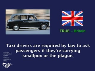 Taxi drivers are required by law to ask
passengers if they’re carrying
smallpox or the plague.
TRUE – Britain
 