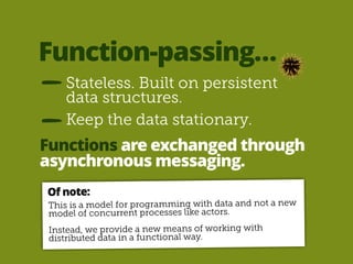 Function-passing… 
Stateless. Built on persistent 
data structures. 
Keep the data stationary. 
Functions are exchanged through 
asynchronous messaging. 
Of note: 
This is a model for programming with data and not a new 
model of concurrent processes like actors. 
! 
Instead, we provide a new means of working with 
distributed data in a functional way. 
 
