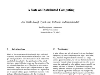 A Note on Distributed Computing 
Jim Waldo, Geoff Wyant, Ann Wollrath, and Sam Kendall 
Sun Microsystems Laboratories 
2550 Garcia Avenue 
Mountain View, CA 94043 
1 Introduction 
Much of the current work in distributed, object-oriented 
systems is based on the assumption that objects form a sin-gle 
ontological class. This class consists of all entities that 
can be fully described by the specification of the set of 
interfaces supported by the object and the semantics of the 
operations in those interfaces. The class includes objects 
that share a single address space, objects that are in sepa-rate 
address spaces on the same machine, and objects that 
are in separate address spaces on different machines (with, 
perhaps, different architectures). On the view that all 
1.1 Terminology 
In what follows, we will talk about local and distributed 
computing. By local computing (local object invocation, 
etc.), we mean programs that are confined to a single 
address space. In contrast, we will use the term distributed 
computing (remote object invocation, etc.) to refer to pro-grams 
that make calls to other address spaces, possibly on 
another machine. In the case of distributed computing, 
nothing is known about the recipient of the call (other than 
that it supports a particular interface). For example, the 
client of such a distributed object does not know the hard-ware 
architecture on which the recipient of the call is run-ning, 
 