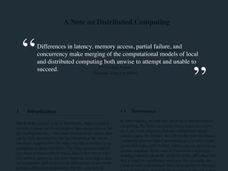 A Note on Distributed Computing 
Differences in latency, memory access, partial failure, and 
Jim Waldo, Geoff Wyant, Ann Wollrath, and Sam Kendall 
concurrency make merging of the computational models of local 
and distributed computing Sun Microsystems both unwise Laboratories 
to attempt and unable to 
succeed. 
2550 Garcia Avenue 
Mountain View, CA 94043 
1 Introduction 
Much of the current work in distributed, object-oriented 
systems is based on the assumption that objects form a sin-gle 
ontological class. This class consists of all entities that 
can be fully described by the specification of the set of 
interfaces supported by the object and the semantics of the 
operations in those interfaces. The class includes objects 
that share a single address space, objects that are in sepa-rate 
address spaces on the same machine, and objects that 
are in separate address spaces on different machines (with, 
perhaps, different architectures). On the view that all 
1.1 Terminology 
In what follows, we will talk about local and distributed 
computing. By local computing (local object invocation, 
etc.), we mean programs that are confined to a single 
address space. In contrast, we will use the term distributed 
computing (remote object invocation, etc.) to refer to pro-grams 
that make calls to other address spaces, possibly on 
another machine. In the case of distributed computing, 
nothing is known about the recipient of the call (other than 
that it supports a particular interface). For example, the 
client of such a distributed object does not know the hard-ware 
architecture on which the recipient of the call is run-ning, 
“ 
” 
 