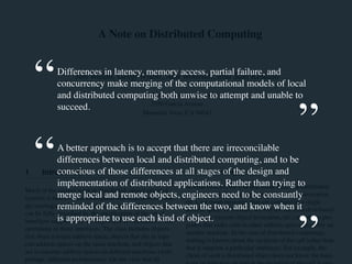 A Note on Distributed Computing 
Differences in latency, memory access, partial failure, and 
Jim Waldo, Geoff Wyant, Ann Wollrath, and Sam Kendall 
concurrency make merging of the computational models of local 
and distributed computing Sun Microsystems both unwise Laboratories 
to attempt and unable to 
succeed. 
2550 Garcia Avenue 
Mountain View, CA 94043 
A better approach is to accept that there are irreconcilable 
differences between local and distributed computing, and to be 
conscious of those differences at all stages of the design and 
implementation of distributed applications. Rather than trying to 
merge local and remote objects, engineers need to be constantly 
reminded of the differences between the two, and know when it 
is appropriate to use each kind of object. 
1 Introduction 
Much of the current work in distributed, object-oriented 
systems is based on the assumption that objects form a sin-gle 
ontological class. This class consists of all entities that 
can be fully described by the specification of the set of 
interfaces supported by the object and the semantics of the 
operations in those interfaces. The class includes objects 
that share a single address space, objects that are in sepa-rate 
address spaces on the same machine, and objects that 
are in separate address spaces on different machines (with, 
perhaps, different architectures). On the view that all 
1.1 Terminology 
In what follows, we will talk about local and distributed 
computing. By local computing (local object invocation, 
etc.), we mean programs that are confined to a single 
address space. In contrast, we will use the term distributed 
computing (remote object invocation, etc.) to refer to pro-grams 
that make calls to other address spaces, possibly on 
another machine. In the case of distributed computing, 
nothing is known about the recipient of the call (other than 
that it supports a particular interface). For example, the 
client of such a distributed object does not know the hard-ware 
architecture on which the recipient of the call is run-ning, 
“ 
” 
“ 
” 
 