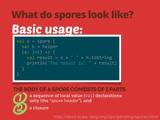 What do spores look like? 
Basic usage: 
val 
s 
= 
spore 
{ 
val 
h 
= 
helper 
(x: 
Int) 
=> 
{ 
val 
result 
= 
x 
+ 
" 
" 
+ 
h.toString 
println("The 
result 
is: 
" 
+ 
result) 
} 
} 
a sequence of local value (val) declarations 
only (the “spore header”), and 1 
THE BODY OF A SPORE CONSISTS OF 2 PARTS 
2 a closure 
http://docs.scala-lang.org/sips/pending/spores.html 
 