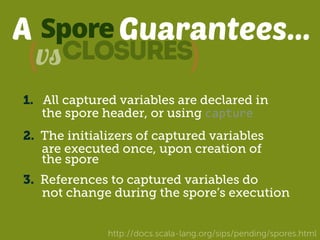 A Spore 
Guarantees... 
(vsclosures) 
1. All captured variables are declared in 
the spore header, or using capture 
2. The initializers of captured variables 
are executed once, upon creation of 
the spore 
3. References to captured variables do 
not change during the spore’s execution 
http://docs.scala-lang.org/sips/pending/spores.html 
 