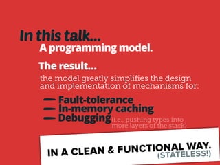 In this talk… 
A programming model. 
The result… 
the model greatly simplifies the design 
and implementation of mechanisms for: 
Fault-tolerance 
In-memory caching 
Debugging(i.e., pushing types into 
more layers of the stack) 
IN A CLEAN & FUNCTIONAL WAY. 
(STATELESS!) 
 