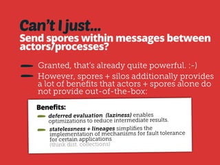 Data in silos easily 
reconstructed: 
Silos and SiloRefs relate to each other by 
means of a persistent data structure 
The persistent data structure is based on 
the chain of operations to derive the data 
of each silo. 
Thus, traversing the silo data structures 
yields the complete lineage of a silo. 
Since the lineage is composed of spores, 
it’s serialized. This means it can be 
persisted or transferred to other machine. 
 