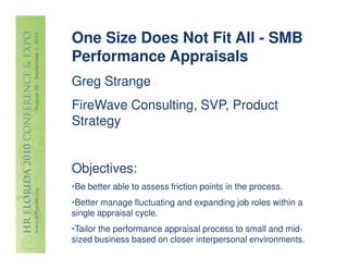 One Size Does Not Fit All - SMB
Performance Appraisals
Greg Strange
FireWave Consulting, SVP, Product
Strategy


Objectives:
•Be better able to assess friction points in the process.
•Better manage fluctuating and expanding job roles within a
single appraisal cycle.
•Tailor the performance appraisal process to small and mid-
sized business based on closer interpersonal environments.
 