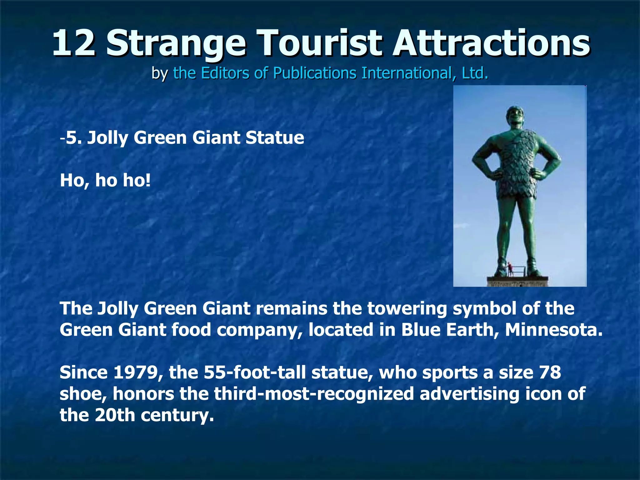 12 Strange Tourist Attractions by  the Editors of Publications International, Ltd. ­ 5. Jolly Green Giant Statue  Ho, ho ho!  The Jolly Green Giant remains the towering symbol of the Green Giant food company, located in Blue Earth, Minnesota.  Since 1979, the 55-foot-tall statue, who sports a size 78 shoe, honors the third-most-recognized advertising icon of the 20th century. 