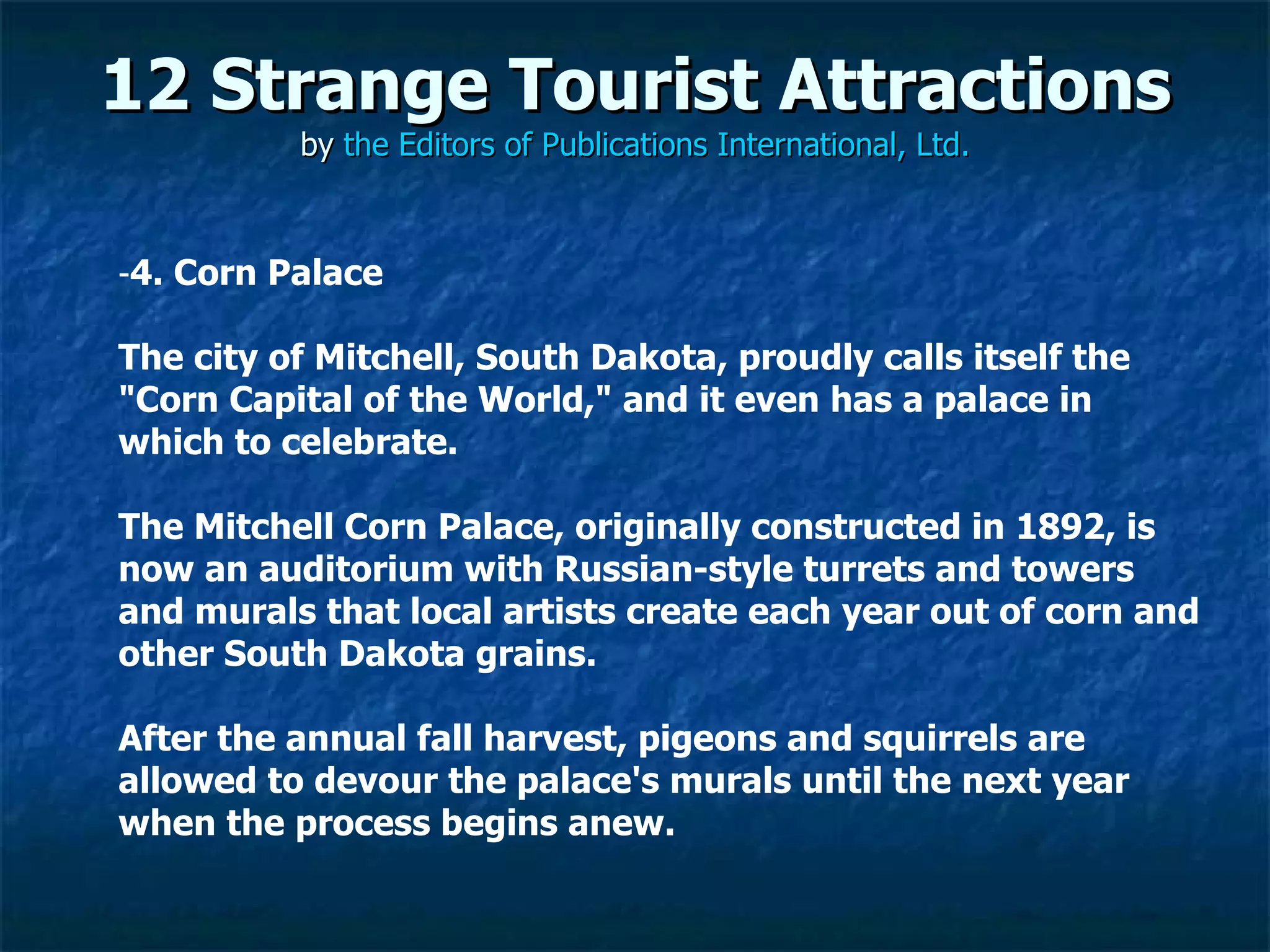 12 Strange Tourist Attractions by  the Editors of Publications International, Ltd. ­ 4. Corn Palace The city of Mitchell, South Dakota, proudly calls itself the "Corn Capital of the World," and it even has a palace in which to celebrate.  The Mitchell Corn Palace, originally constructed in 1892, is now an auditorium with Russian-style turrets and towers and murals that local artists create each year out of corn and other South Dakota grains.  After the annual fall harvest, pigeons and squirrels are allowed to devour the palace's murals until the next year when the process begins anew. 