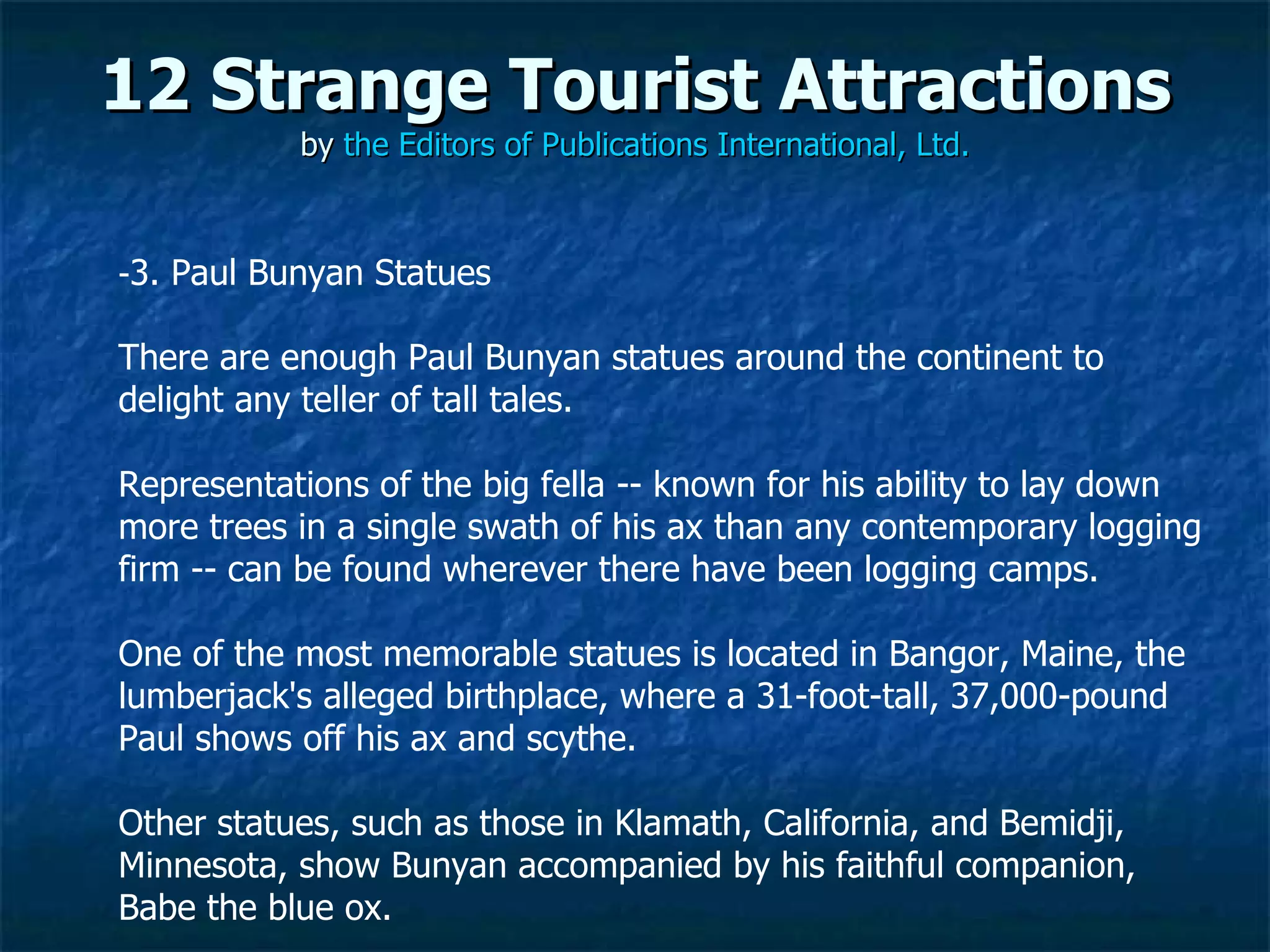 12 Strange Tourist Attractions by  the Editors of Publications International, Ltd. ­ 3. Paul Bunyan Statues There are enough Paul Bunyan statues around the continent to delight any teller of tall tales.  Representations of the big fella -- known for his ability to lay down more trees in a single swath of his ax than any contemporary logging firm -- can be found wherever there have been logging camps. One of the most memorable statues is located in Bangor, Maine, the lumberjack's alleged birthplace, where a 31-foot-tall, 37,000-pound Paul shows off his ax and scythe.  Other statues, such as those in Klamath, California, and Bemidji, Minnesota, show Bunyan accompanied by his faithful companion, Babe the blue ox.  