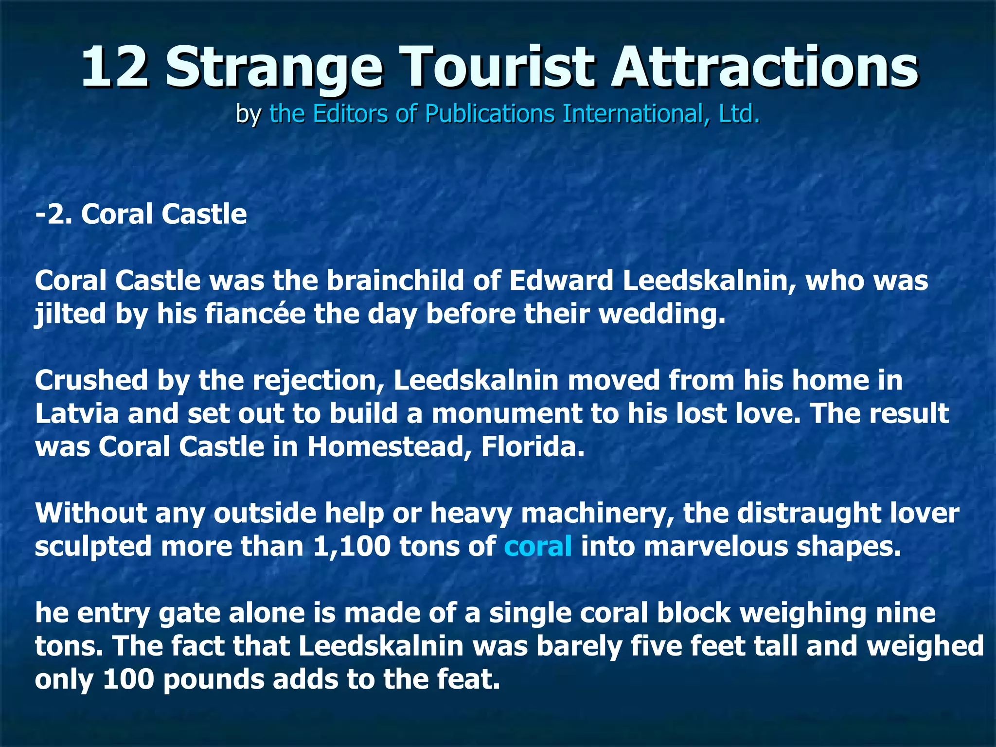 12 Strange Tourist Attractions by  the Editors of Publications International, Ltd. ­2. Coral Castle Coral Castle was the brainchild of Edward Leedskalnin, who was jilted by his fiancée the day before their wedding.  Crushed by the rejection, Leedskalnin moved from his home in Latvia and set out to build a monument to his lost love. The result was Coral Castle in Homestead, Florida.  Without any outside help or heavy machinery, the distraught lover sculpted more than 1,100 tons of  coral  into marvelous shapes.  he entry gate alone is made of a single coral block weighing nine tons. The fact that Leedskalnin was barely five feet tall and weighed only 100 pounds adds to the feat. 