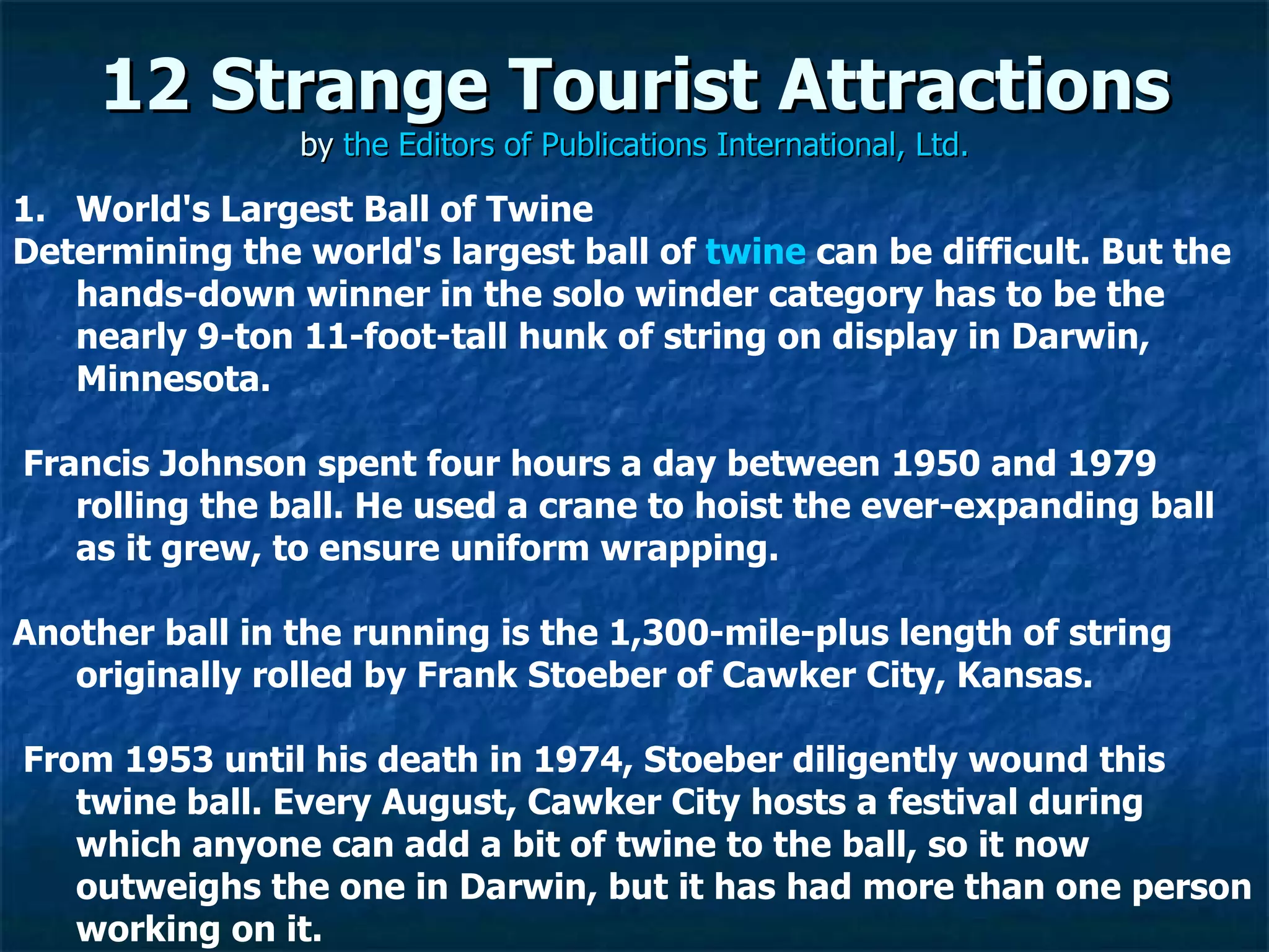 12 Strange Tourist Attractions by  the Editors of Publications International, Ltd. World's Largest Ball of Twine Determining the world's largest ball of  twine  can be difficult. But the hands-down winner in the solo winder category has to be the nearly 9-ton 11-foot-tall hunk of string on display in Darwin, Minnesota. Francis Johnson spent four hours a day between 1950 and 1979 rolling the ball. He used a crane to hoist the ever-expanding ball as it grew, to ensure uniform wrapping. Another ball in the running is the 1,300-mile-plus length of string originally rolled by Frank Stoeber of Cawker City, Kansas. From 1953 until his death in 1974, Stoeber diligently wound this twine ball. Every August, Cawker City hosts a festival during which anyone can add a bit of twine to the ball, so it now outweighs the one in Darwin, but it has had more than one person working on it. 