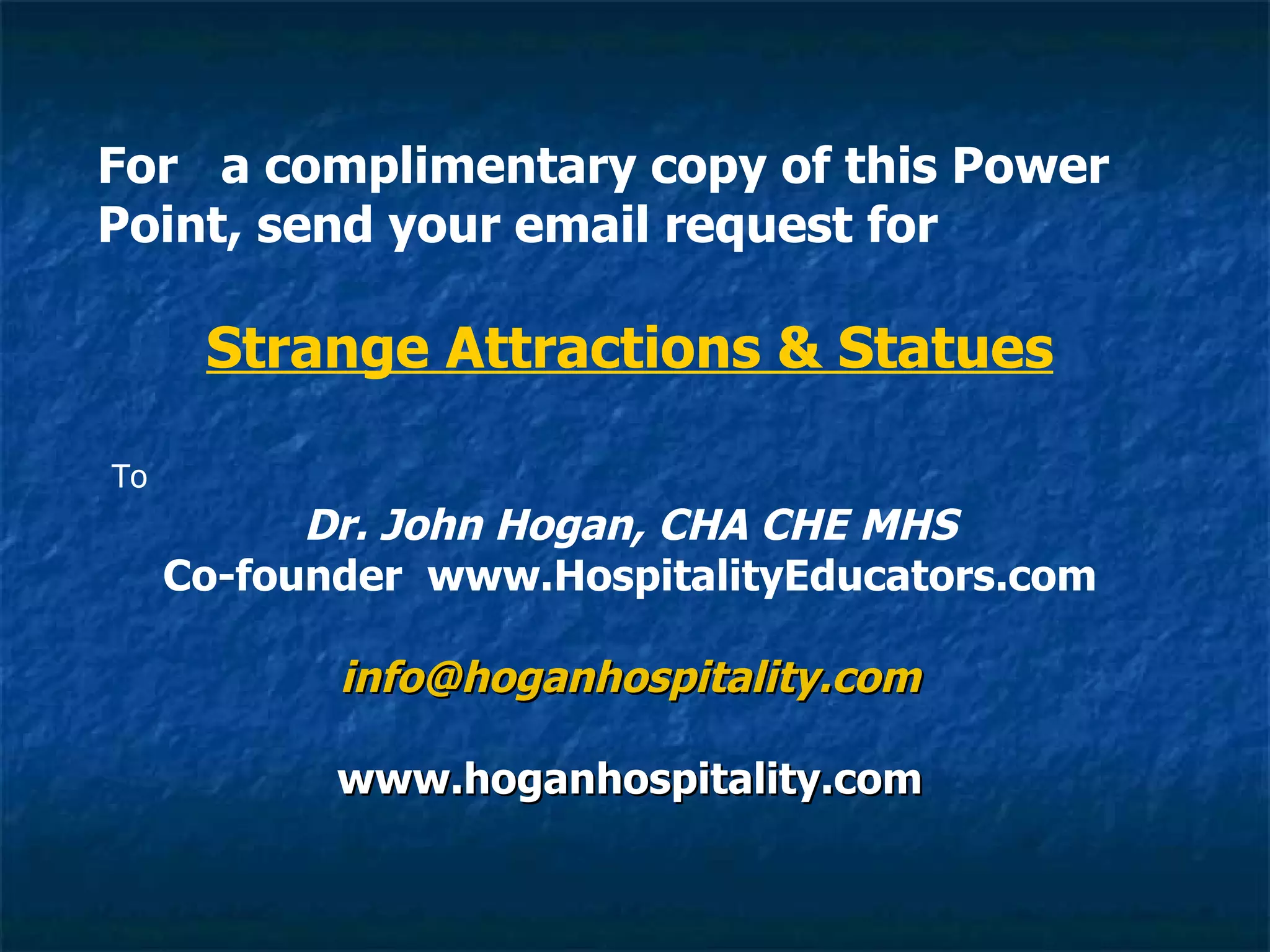 For  a complimentary copy of this Power Point, send your email request for Strange Attractions & Statues   To Dr. John Hogan, CHA CHE MHS Co-founder  www.HospitalityEducators.com [email_address] www.hoganhospitality.com 