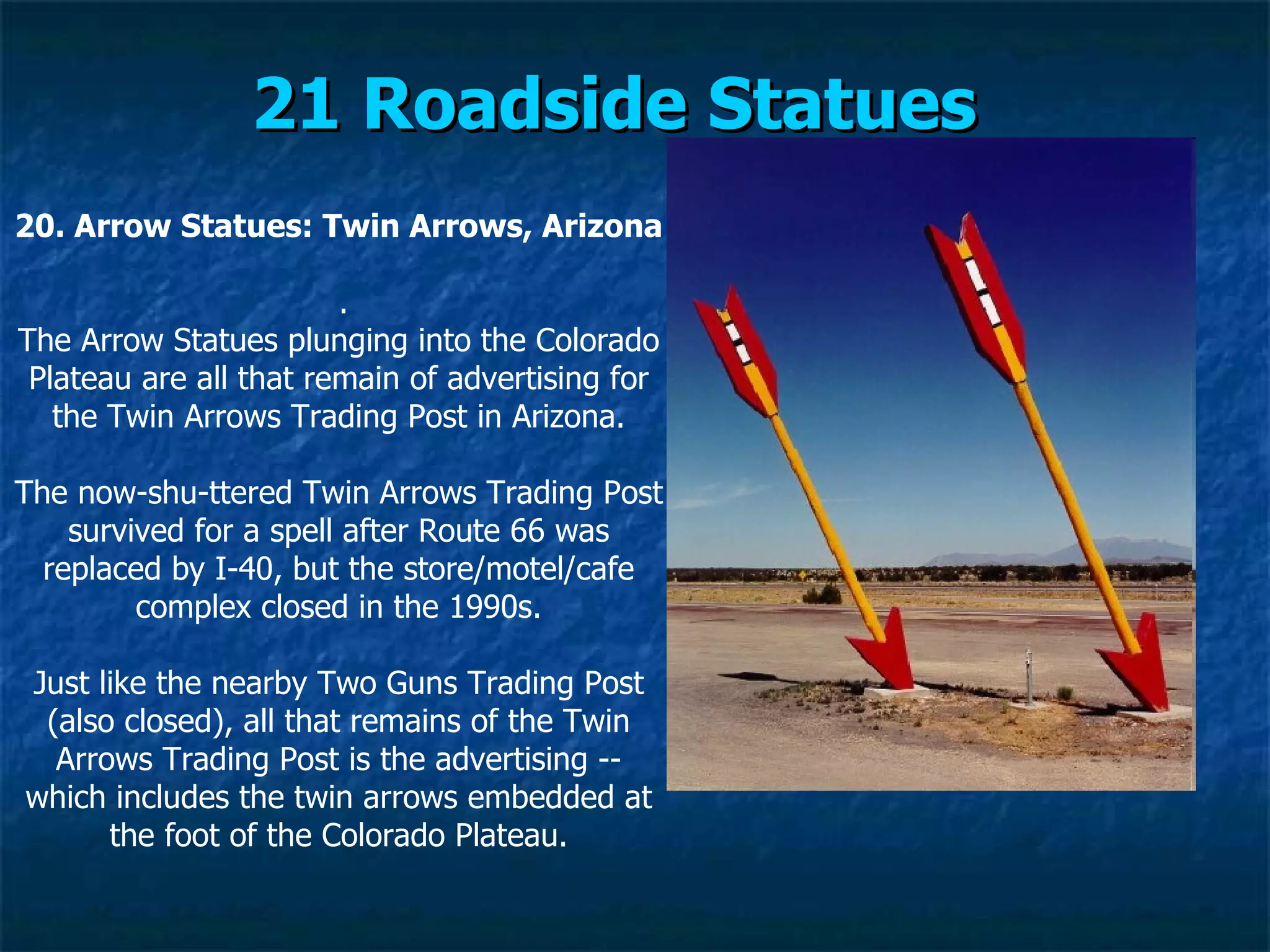 21 Roadside Statues   20. Arrow Statues: Twin Arrows, Arizona   . The Arrow Statues plunging into the Colorado Plateau are all that remain of advertising for the Twin Arrows Trading Post in Arizona. The now-shu­ttered Twin Arrows Trading Post survived for a spell after Route 66 was replaced by I-40, but the store/motel/cafe complex closed in the 1990s. Just like the nearby Two Guns Trading Post (also closed), all that remains of the Twin Arrows Trading Post is the advertising -- which includes the twin arrows embedded at the foot of the Colorado Plateau. 