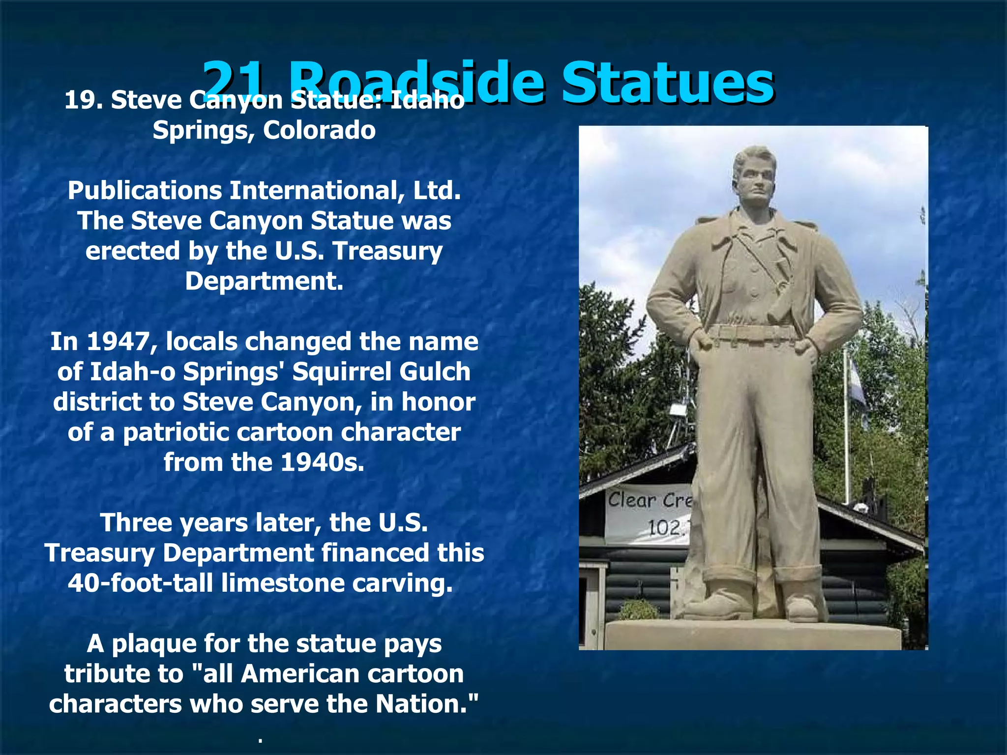 21 Roadside Statues   19. Steve Canyon Statue: Idaho Springs, Colorado Publications International, Ltd. The Steve Canyon Statue was erected by the U.S. Treasury Department. In 1947, locals changed the name of Idah­o Springs' Squirrel Gulch district to Steve Canyon, in honor of a patriotic cartoon character from the 1940s. Three years later, the U.S. Treasury Department financed this 40-foot-tall limestone carving.  A plaque for the statue pays tribute to "all American cartoon characters who serve the Nation." .  