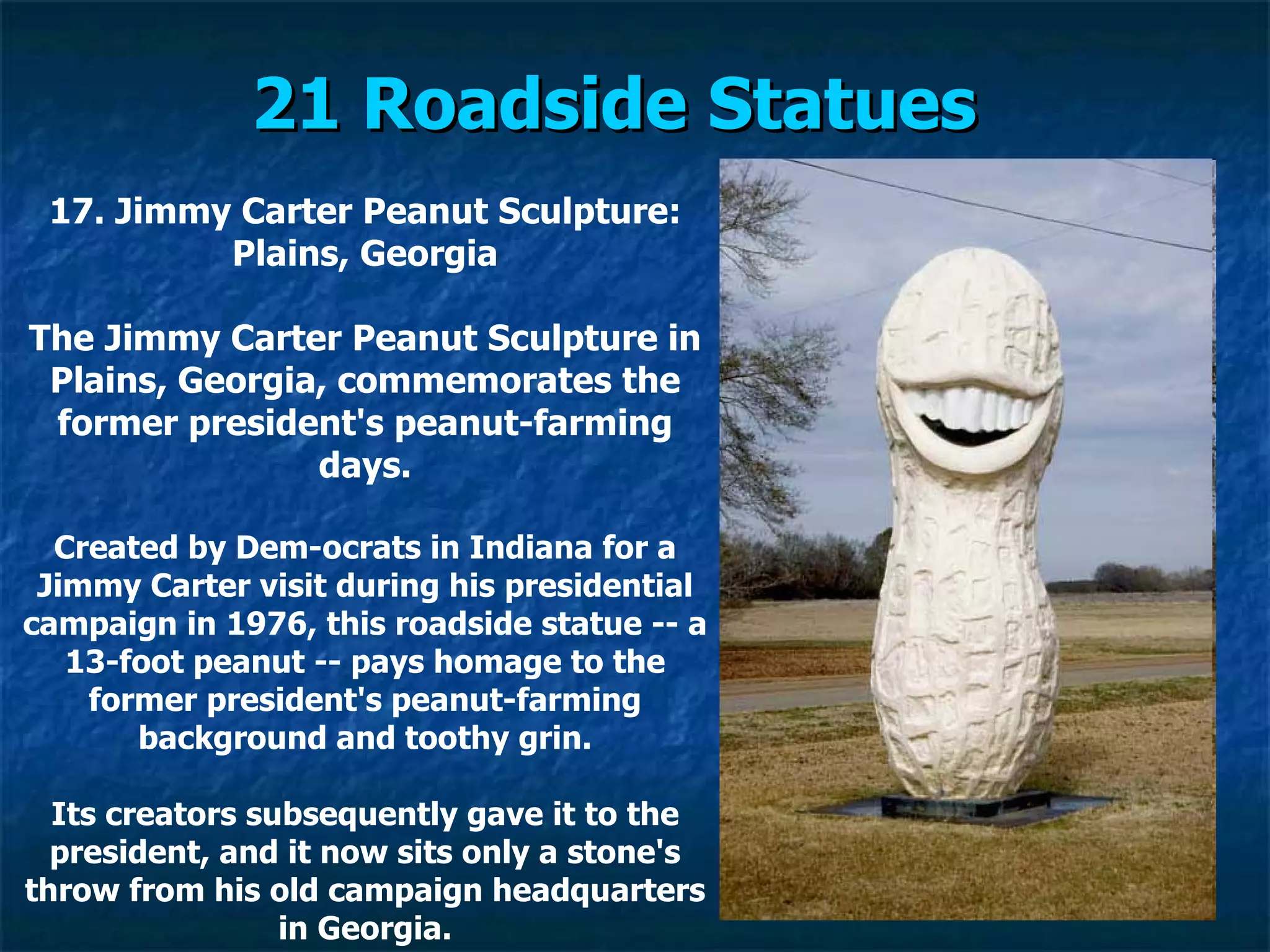 21 Roadside Statues   17. Jimmy Carter Peanut Sculpture: Plains, Georgia The Jimmy Carter Peanut Sculpture in Plains, Georgia, commemorates the former president's peanut-farming days. Created by Dem­ocrats in Indiana for a Jimmy Carter visit during his presidential campaign in 1976, this roadside statue -- a 13-foot peanut -- pays homage to the former president's peanut-farming background and toothy grin. Its creators subsequently gave it to the president, and it now sits only a stone's throw from his old campaign headquarters in Georgia. 