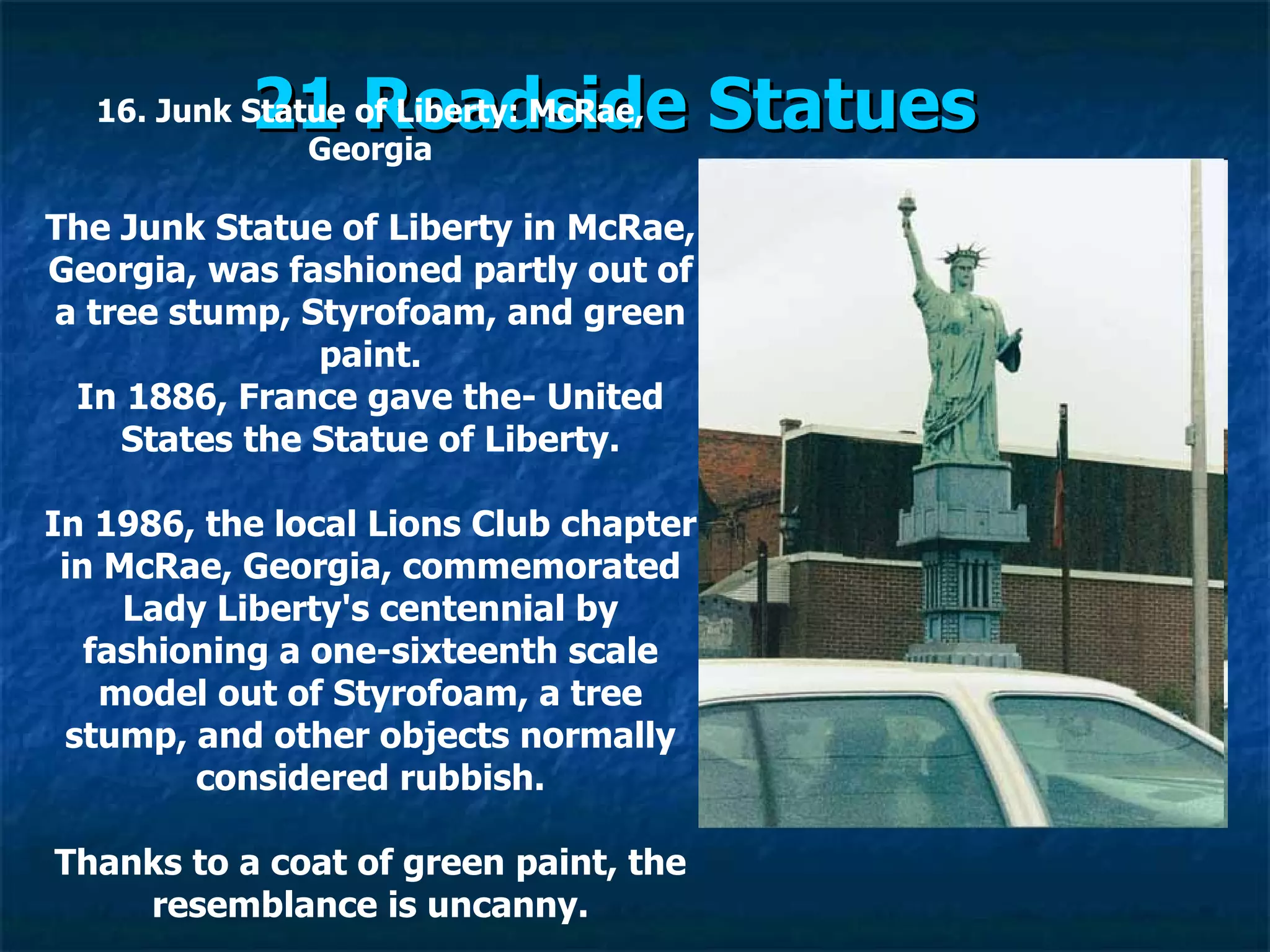 21 Roadside Statues   16. Junk Statue of Liberty: McRae, Georgia The Junk Statue of Liberty in McRae, Georgia, was fashioned partly out of a tree stump, Styrofoam, and green paint. In 1886, France gave the­ United States the Statue of Liberty. In 1986, the local Lions Club chapter in McRae, Georgia, commemorated Lady Liberty's centennial by fashioning a one-sixteenth scale model out of Styrofoam, a tree stump, and other objects normally considered rubbish. Thanks to a coat of green paint, the resemblance is uncanny. 
