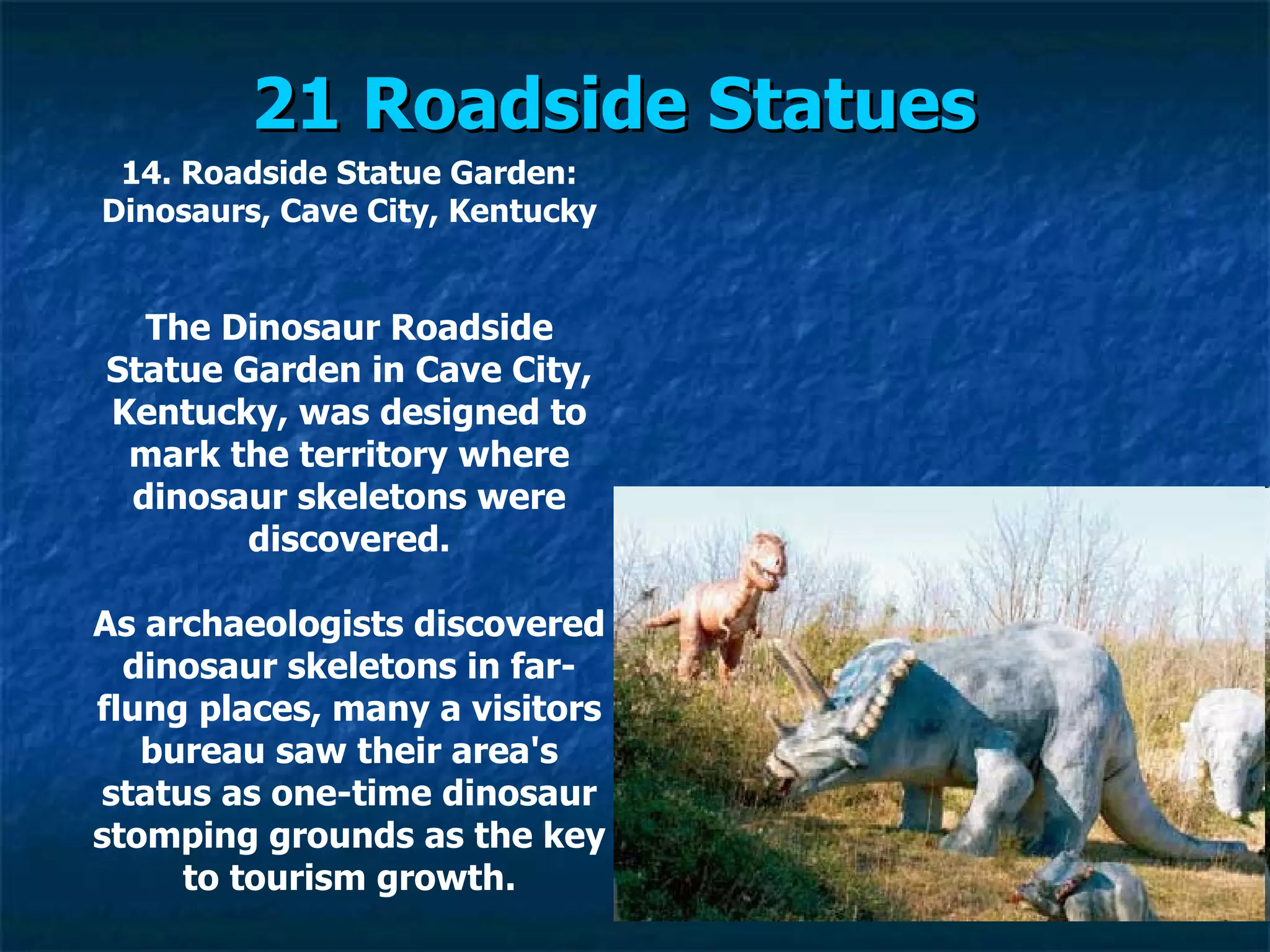21 Roadside Statues   14. Roadside Statue Garden: Dinosaurs, Cave City, Kentucky The Dinosaur Roadside Statue Garden in Cave City, Kentucky, was designed to mark the territory where dinosaur skeletons were discovered. As archaeologists discovered dinosaur skeletons in far-flung places, many a visitors bureau saw their area's status as one-time dinosaur stomping grounds as the key to tourism growth. 
