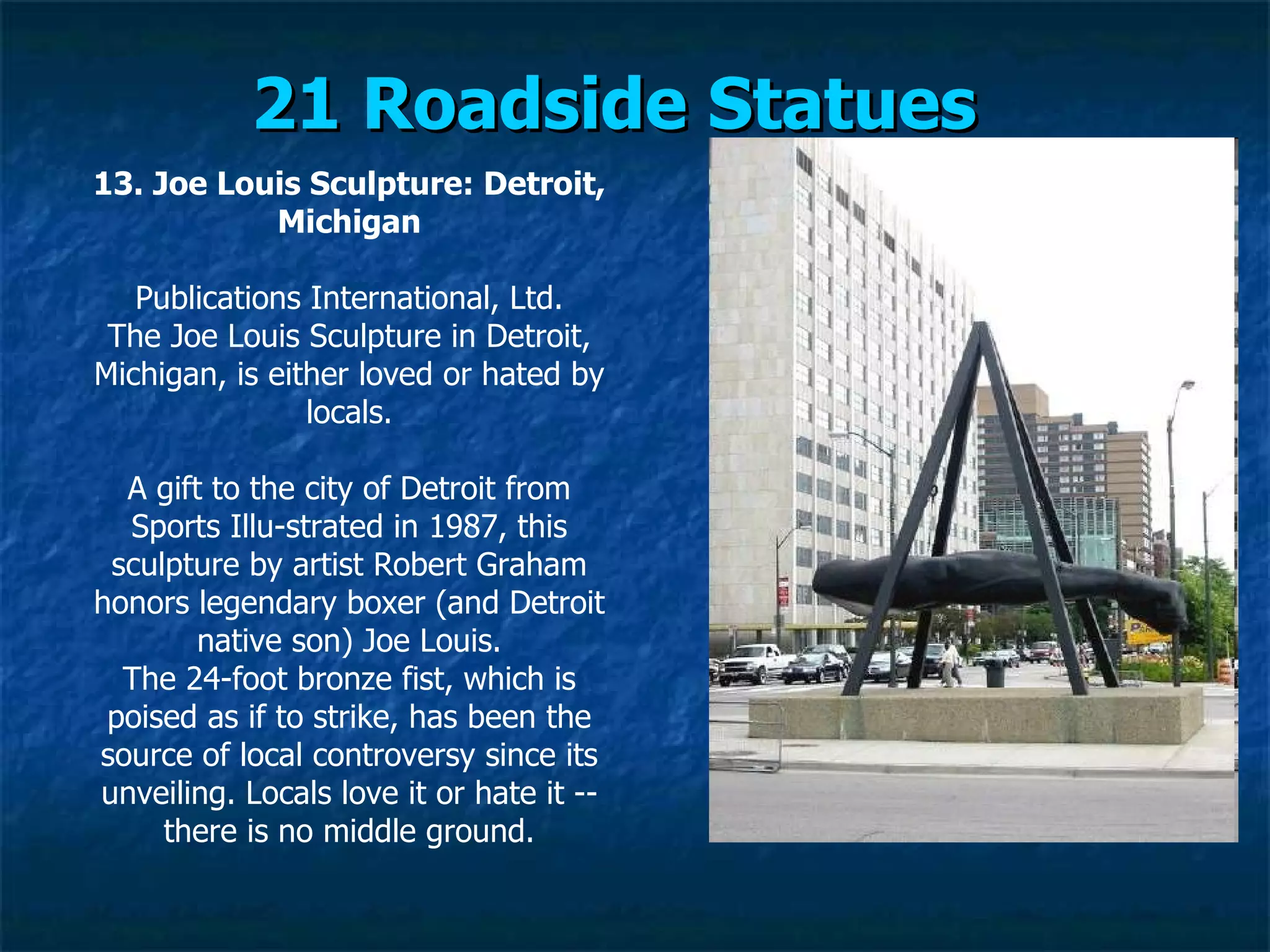 21 Roadside Statues   13. Joe Louis Sculpture: Detroit, Michigan Publications International, Ltd. The Joe Louis Sculpture in Detroit, Michigan, is either loved or hated by locals. A gift to the city of Detroit from Sports Illu­strated in 1987, this sculpture by artist Robert Graham honors legendary boxer (and Detroit native son) Joe Louis. The 24-foot bronze fist, which is poised as if to strike, has been the source of local controversy since its unveiling. Locals love it or hate it -- there is no middle ground. 