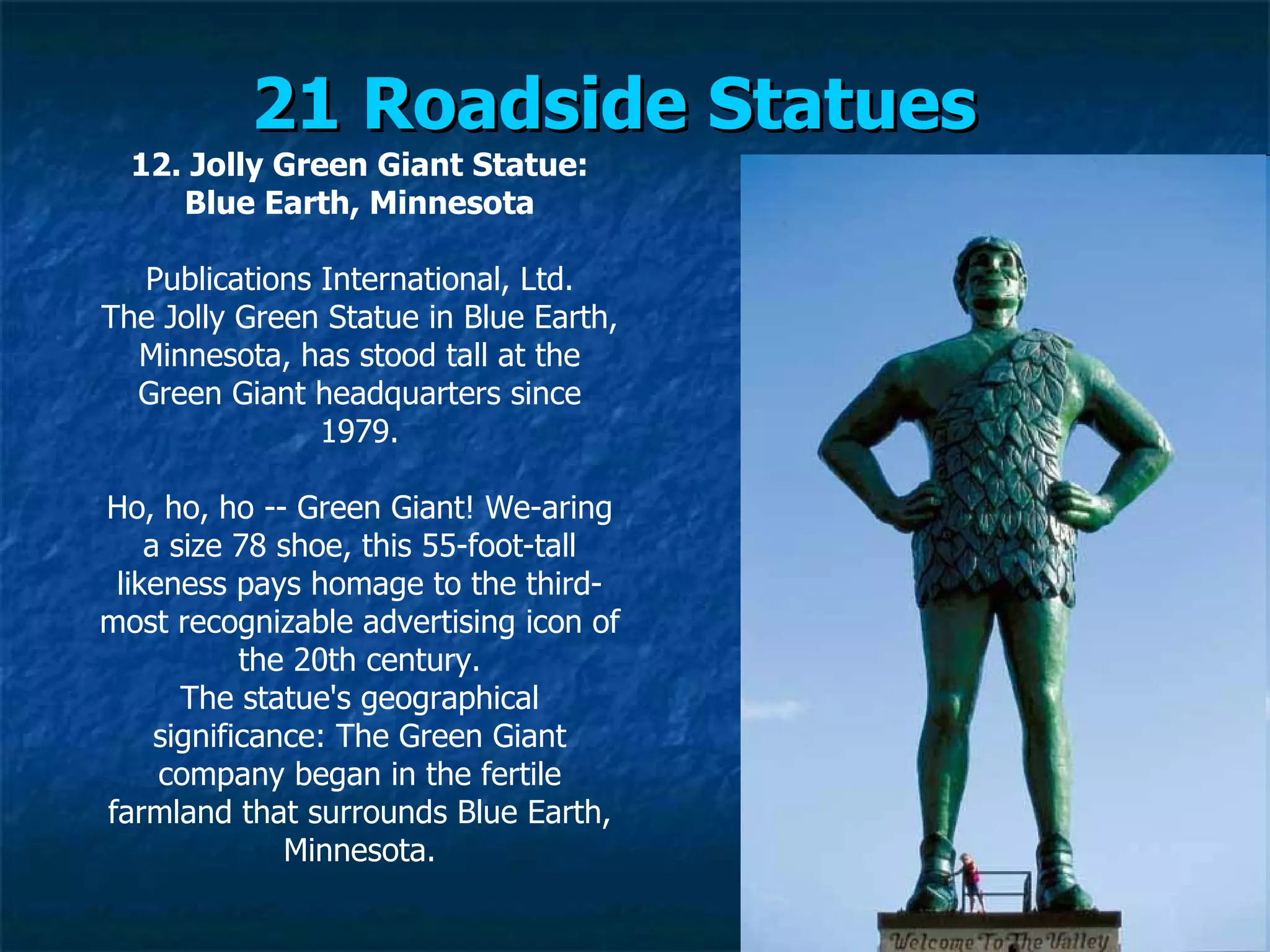21 Roadside Statues   12. Jolly Green Giant Statue: Blue Earth, Minnesota Publications International, Ltd. The Jolly Green Statue in Blue Earth, Minnesota, has stood tall at the Green Giant headquarters since 1979. Ho, ho, ho -- Green Giant! We­aring a size 78 shoe, this 55-foot-tall likeness pays homage to the third-most recognizable advertising icon of the 20th century. The statue's geographical significance: The Green Giant company began in the fertile farmland that surrounds Blue Earth, Minnesota. 
