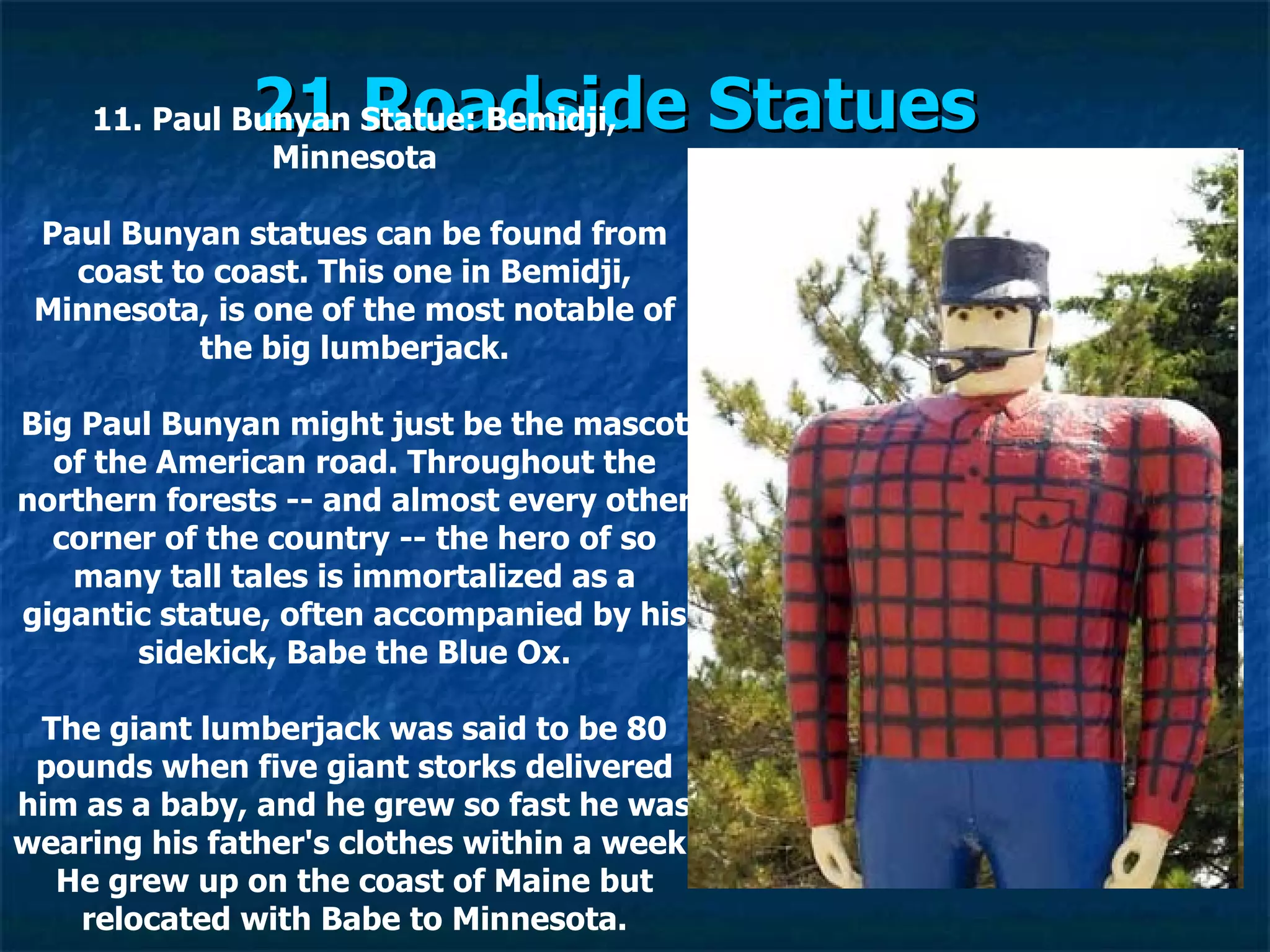 21 Roadside Statues   11. Paul Bunyan Statue: Bemidji, Minnesota Paul Bunyan statues can be found from coast to coast. This one in Bemidji, Minnesota, is one of the most notable of the big lumberjack. Big Paul Bunyan might just be the mascot of the American road. Throughout the northern forests -- and almost every other corner of the country -- the hero of so many tall tales is immortalized as a gigantic statue, often accompanied by his sidekick, Babe the Blue Ox. The giant lumberjack was said to be 80 pounds when five giant storks delivered him as a baby, and he grew so fast he was wearing his father's clothes within a week. He grew up on the coast of Maine but relocated with Babe to Minnesota. 