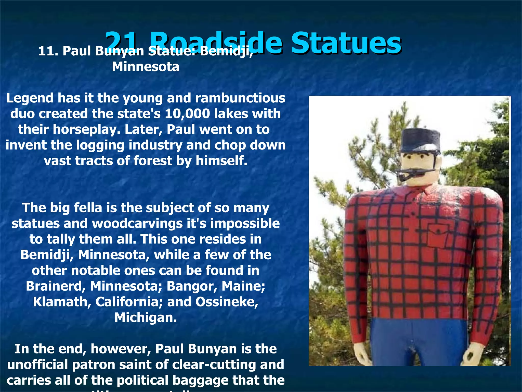 21 Roadside Statues   11. Paul Bunyan Statue: Bemidji, Minnesota Legend has it the young and rambunctious duo created the state's 10,000 lakes with their horseplay. Later, Paul went on to  invent the logging industry and chop down vast tracts of forest by himself. The big fella is the subject of so many statues and woodcarvings it's impossible to tally them all. This one resides in Bemidji, Minnesota, while a few of the other notable ones can be found in Brainerd, Minnesota; Bangor, Maine; Klamath, California; and Ossineke, Michigan. In the end, however, Paul Bunyan is the unofficial patron saint of clear-cutting and carries all of the political baggage that the title now entails. 