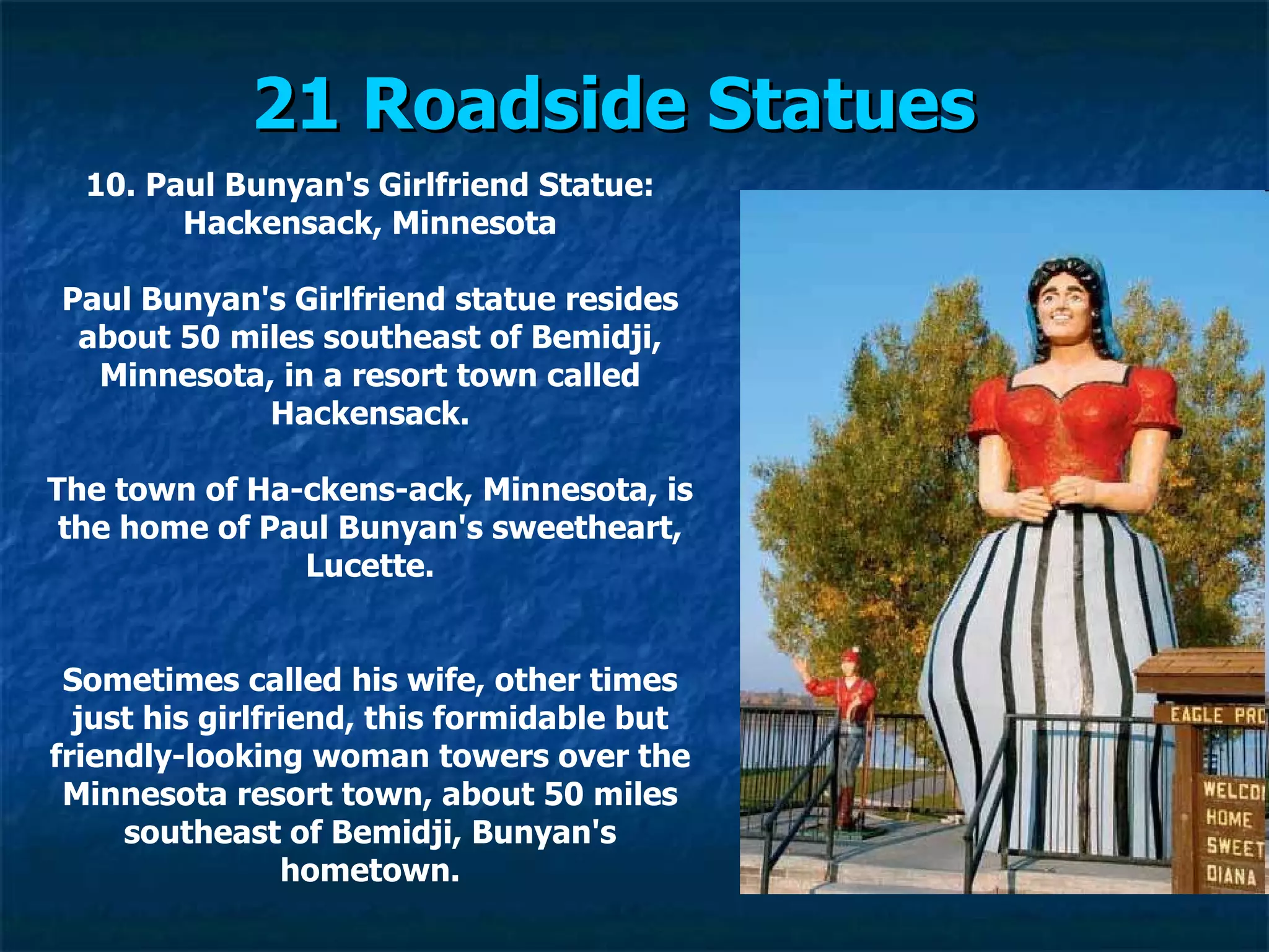 21 Roadside Statues   10. Paul Bunyan's Girlfriend Statue: Hackensack, Minnesota Paul Bunyan's Girlfriend statue resides about 50 miles southeast of Bemidji, Minnesota, in a resort town called Hackensack. The town of Ha­ckens­ack, Minnesota, is the home of Paul Bunyan's sweetheart, Lucette. Sometimes called his wife, other times just his girlfriend, this formidable but friendly-looking woman towers over the Minnesota resort town, about 50 miles southeast of Bemidji, Bunyan's hometown. 