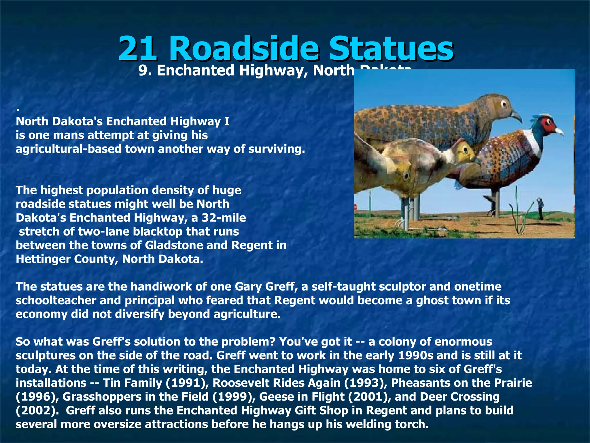 21 Roadside Statues   9. Enchanted Highway, North Dakota . North Dakota's Enchanted Highway I is one mans attempt at giving his  agricultural-based town another way of surviving. The highest population density of huge  roadside statues might well be North  Dakota's Enchanted Highway, a 32-mile stretch of two-lane blacktop that runs  between the towns of Gladstone and Regent in  Hettinger County, North Dakota. The statues are the handiwork of one Gary Greff, a self-taught sculptor and onetime schoolteacher and principal who feared that Regent would become a ghost town if its economy did not diversify beyond agriculture. So what was Greff's solution to the problem? You've got it -- a colony of enormous sculptures on the side of the road. Greff went to work in the early 1990s and is still at it today. At the time of this writing, the Enchanted Highway was home to six of Greff's installations -- Tin Family (1991), Roosevelt Rides Again (1993), Pheasants on the Prairie (1996), Grasshoppers in the Field (1999), Geese in Flight (2001), and Deer Crossing (2002).  Greff also runs the Enchanted Highway Gift Shop in Regent and plans to build several more oversize attractions before he hangs up his welding torch. 