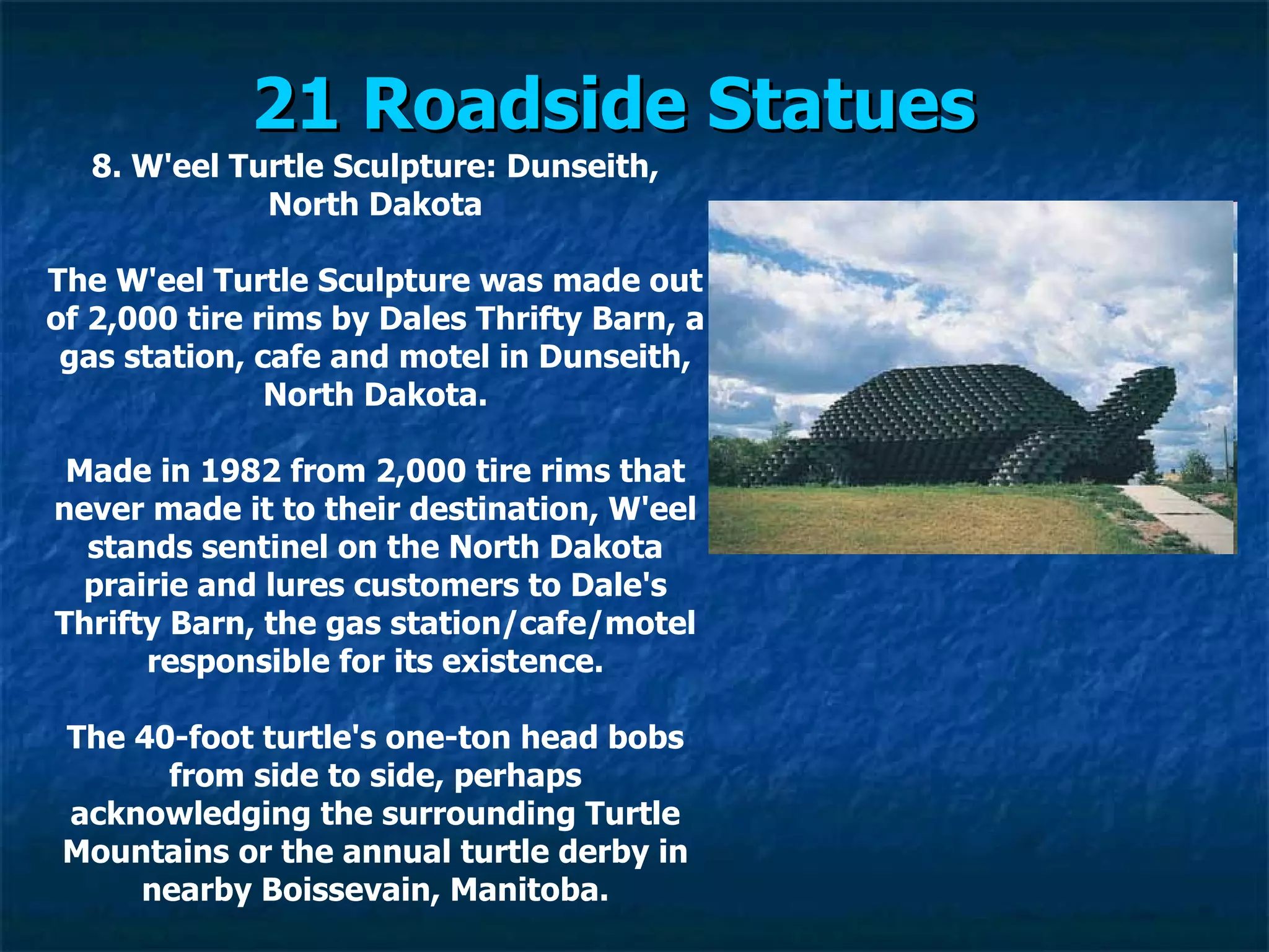 21 Roadside Statues   8. W'eel Turtle Sculpture: Dunseith, North Dakota The W'eel Turtle Sculpture was made out of 2,000 tire rims by Dales Thrifty Barn, a gas station, cafe and motel in Dunseith, North Dakota. Made in 1982 from 2,000 tire rims that never made it to their destination, W'eel stands sentinel on the North Dakota prairie and lures customers to Dale's Thrifty Barn, the gas station/cafe/motel responsible for its existence. The 40-foot turtle's one-ton head bobs from side to side, perhaps acknowledging the surrounding Turtle Mountains or the annual turtle derby in nearby Boissevain, Manitoba. 
