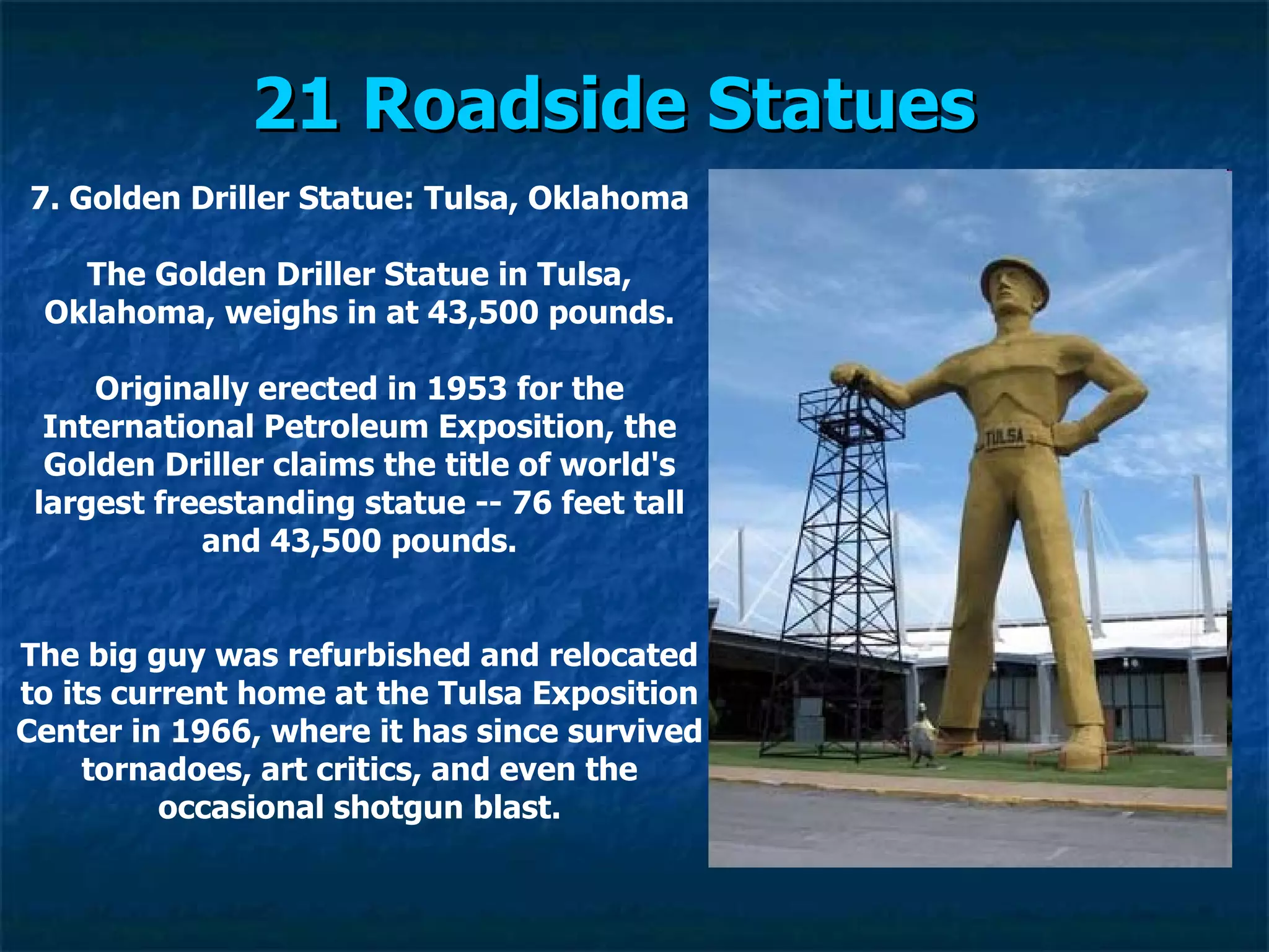 21 Roadside Statues   7. Golden Driller Statue: Tulsa, Oklahoma The Golden Driller Statue in Tulsa, Oklahoma, weighs in at 43,500 pounds. Originally erected in 1953 for the International Petroleum Exposition, the Golden Driller claims the title of world's largest freestanding statue -- 76 feet tall and 43,500 pounds. The big guy was refurbished and relocated to its current home at the Tulsa Exposition Center in 1966, where it has since survived tornadoes, art critics, and even the occasional shotgun blast. 