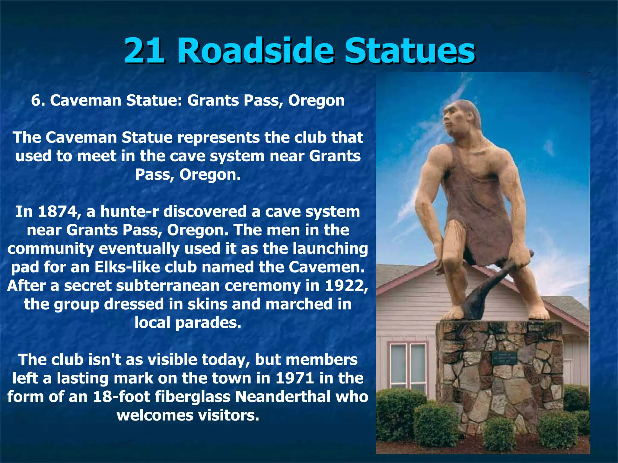 21 Roadside Statues   6. Caveman Statue: Grants Pass, Oregon The Caveman Statue represents the club that used to meet in the cave system near Grants Pass, Oregon. In 1874, a hunte­r discovered a cave system near Grants Pass, Oregon. The men in the community eventually used it as the launching pad for an Elks-like club named the Cavemen. After a secret subterranean ceremony in 1922, the group dressed in skins and marched in local parades. The club isn't as visible today, but members left a lasting mark on the town in 1971 in the form of an 18-foot fiberglass Neanderthal who welcomes visitors. 