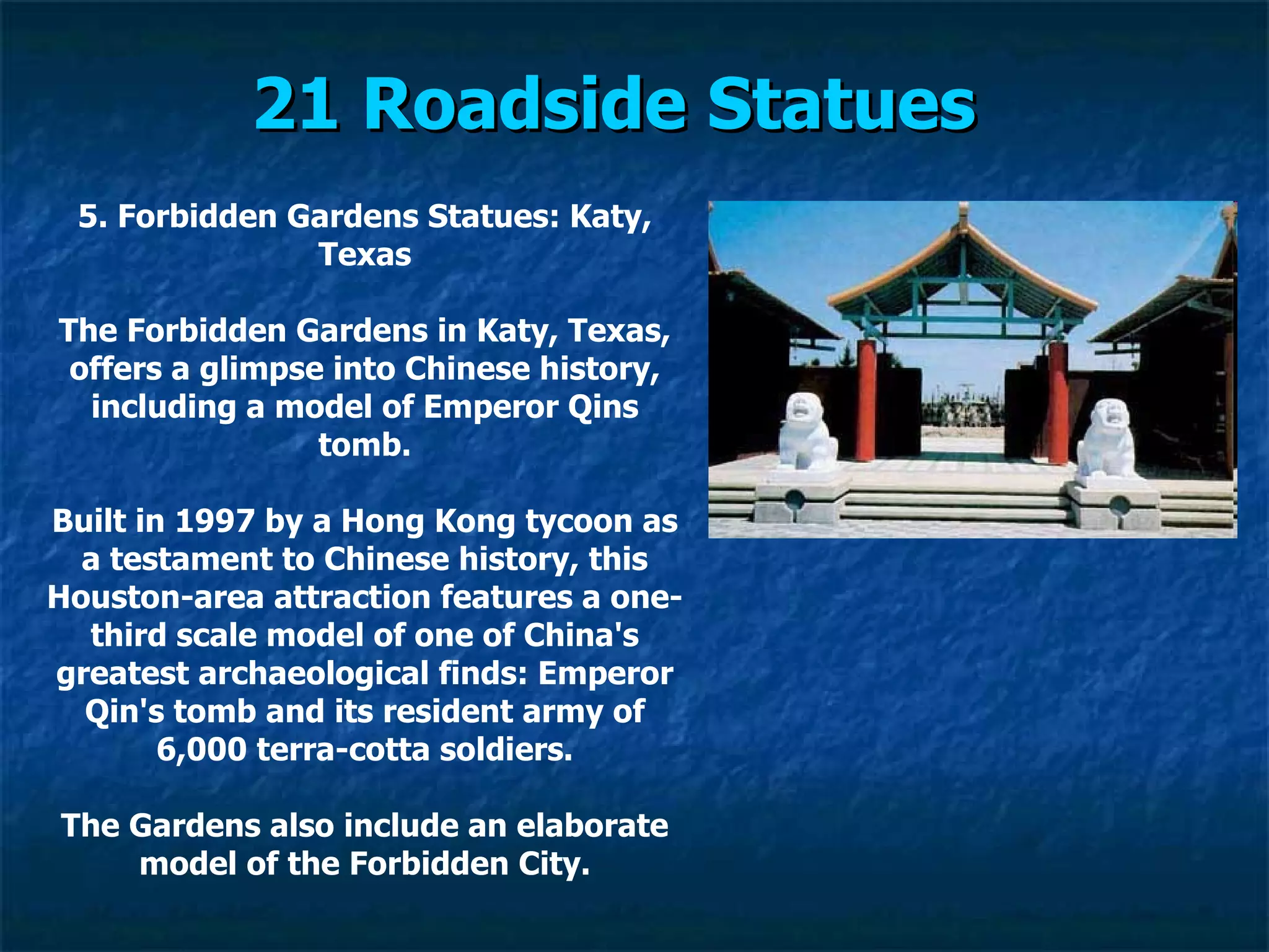 21 Roadside Statues   5. Forbidden Gardens Statues: Katy, Texas The Forbidden Gardens in Katy, Texas, offers a glimpse into Chinese history, including a model of Emperor Qins tomb. Built in 1997 by a Hong Kong tycoon as a testament to Chinese history, this Houston-area attraction features a one-third scale model of one of China's greatest archaeological finds: Emperor Qin's tomb and its resident army of 6,000 terra-cotta soldiers. The Gardens also include an elaborate model of the Forbidden City. 