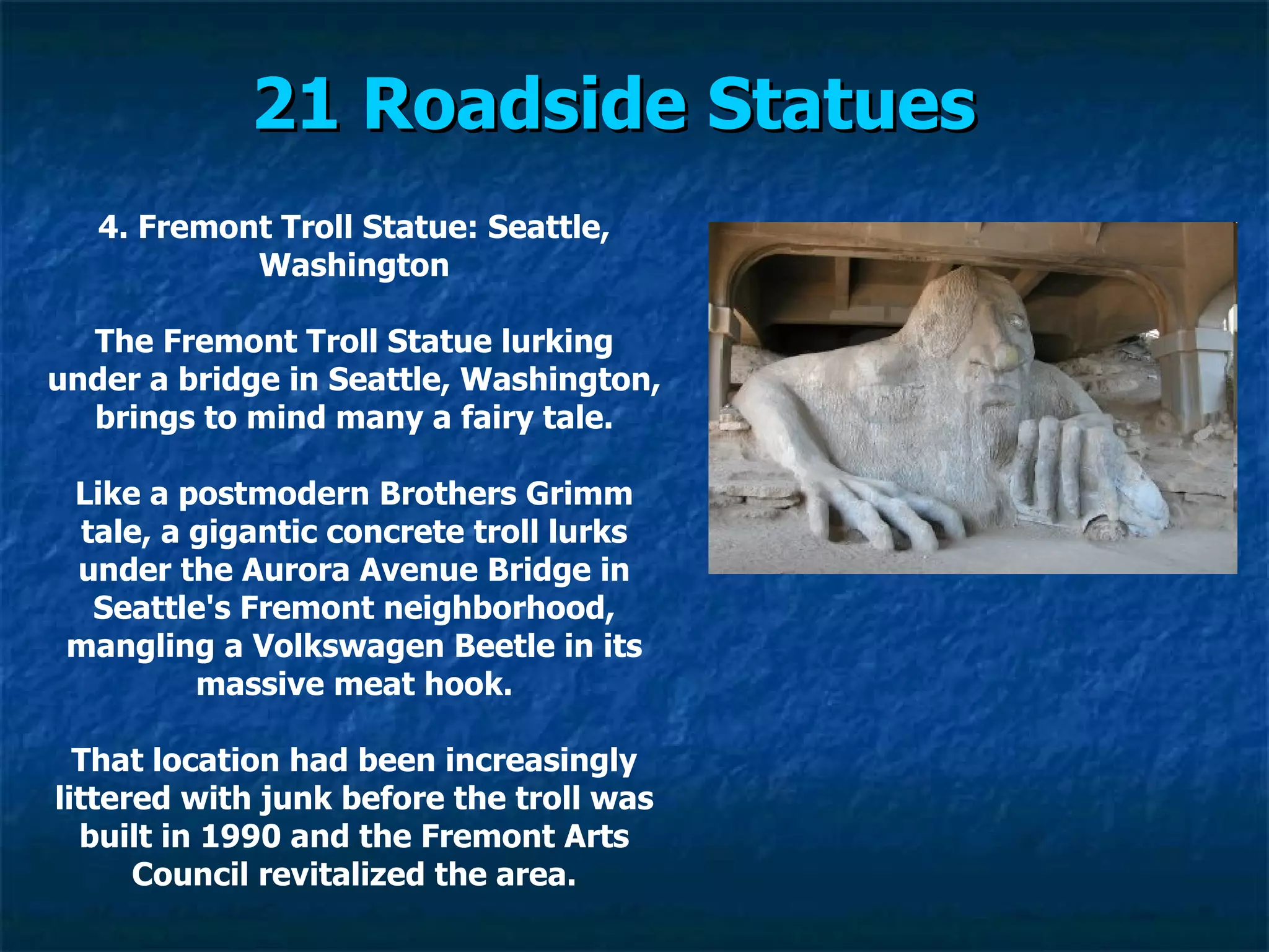 21 Roadside Statues   4. Fremont Troll Statue: Seattle, Washington The Fremont Troll Statue lurking under a bridge in Seattle, Washington, brings to mind many a fairy tale. Like a postmodern Brothers Grimm tale, a gigantic concrete troll lurks under the Aurora Avenue Bridge in Seattle's Fremont neighborhood, mangling a Volkswagen Beetle in its massive meat hook. That location had been increasingly littered with junk before the troll was built in 1990 and the Fremont Arts Council revitalized the area. 