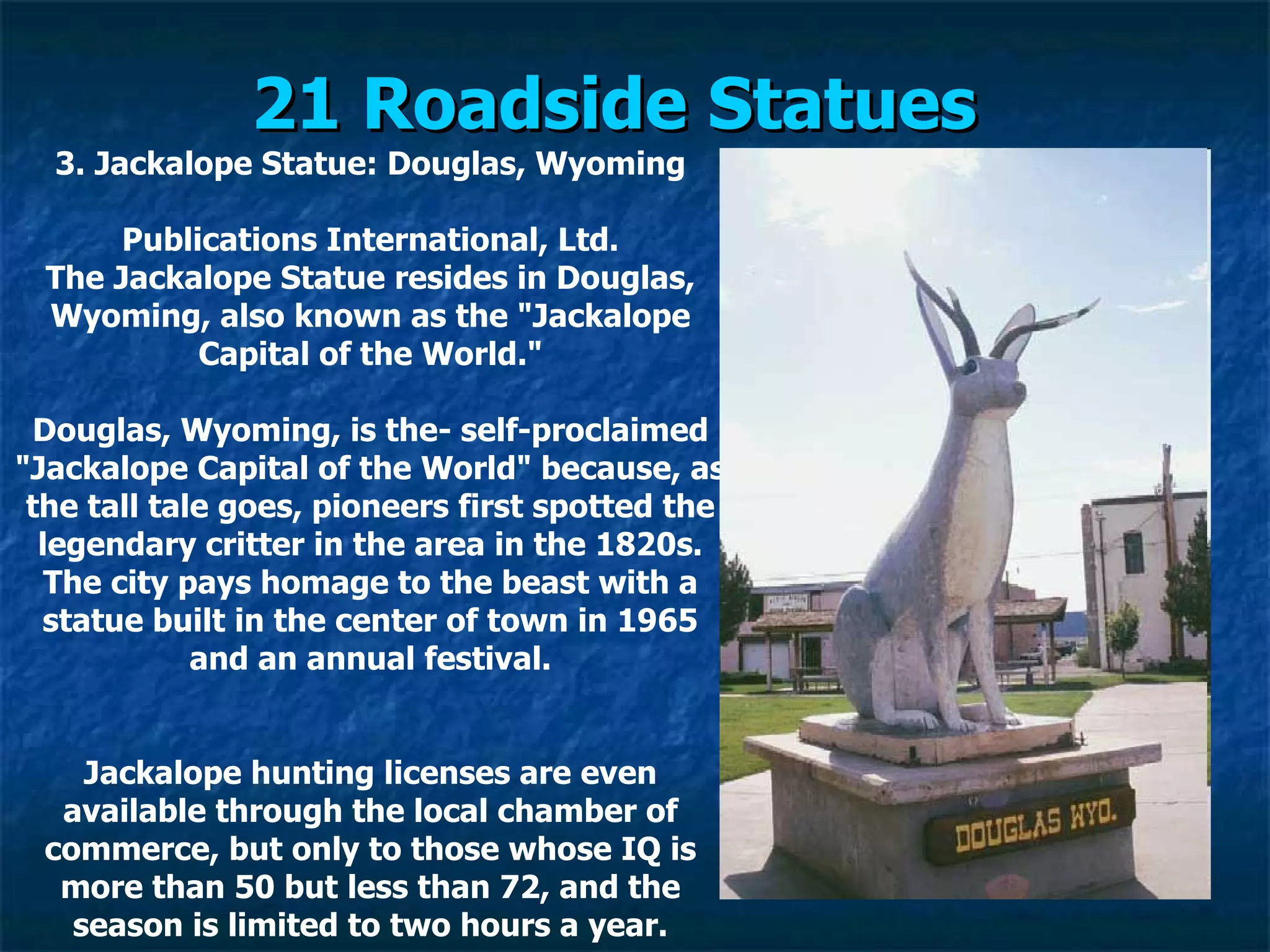 21 Roadside Statues   3. Jackalope Statue: Douglas, Wyoming Publications International, Ltd. The Jackalope Statue resides in Douglas, Wyoming, also known as the "Jackalope Capital of the World." Douglas, Wyoming, is the­ self-proclaimed "Jackalope Capital of the World" because, as the tall tale goes, pioneers first spotted the legendary critter in the area in the 1820s. The city pays homage to the beast with a statue built in the center of town in 1965 and an annual festival. Jackalope hunting licenses are even available through the local chamber of commerce, but only to those whose IQ is more than 50 but less than 72, and the season is limited to two hours a year. 