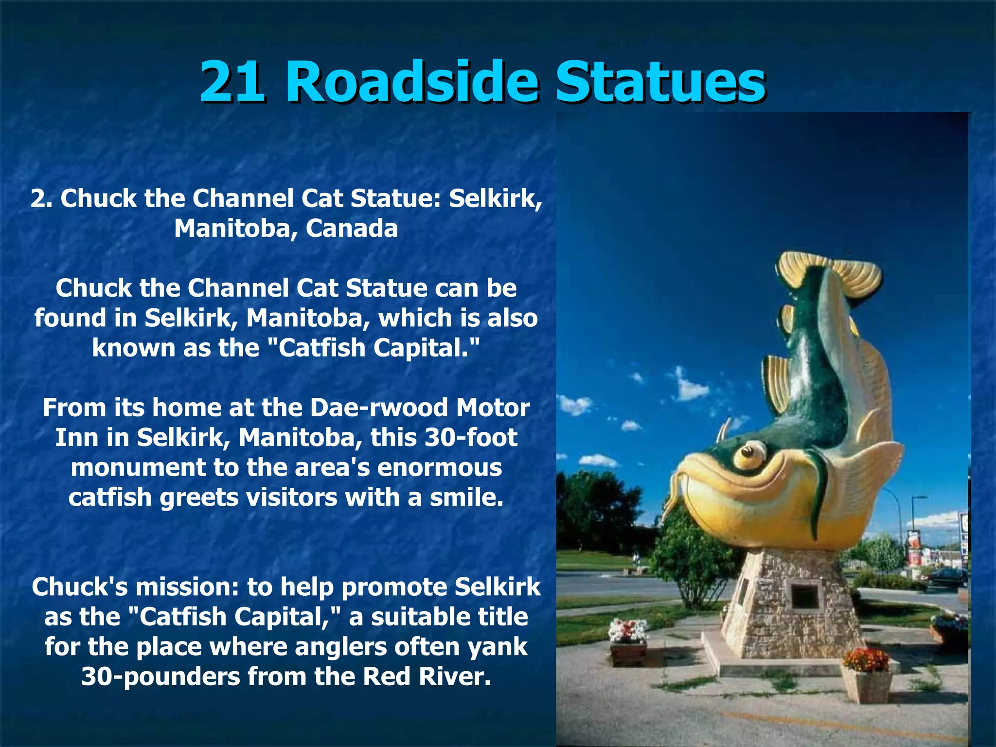 21 Roadside Statues   2. Chuck the Channel Cat Statue: Selkirk, Manitoba, Canada Chuck the Channel Cat Statue can be found in Selkirk, Manitoba, which is also known as the "Catfish Capital." From its home at the Dae­rwood Motor Inn in Selkirk, Manitoba, this 30-foot monument to the area's enormous catfish greets visitors with a smile. Chuck's mission: to help promote Selkirk as the "Catfish Capital," a suitable title for the place where anglers often yank 30-pounders from the Red River. 