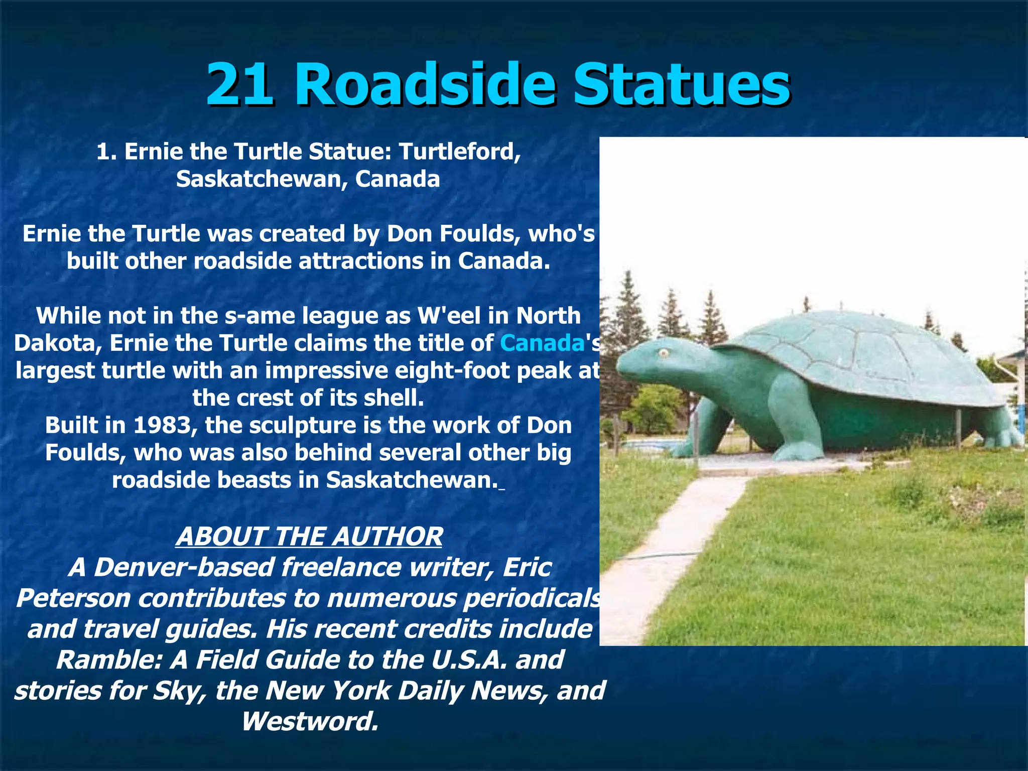 21 Roadside Statues   1. Ernie the Turtle Statue: Turtleford, Saskatchewan, Canada Ernie the Turtle was created by Don Foulds, who's built other roadside attractions in Canada. While not in the s­ame league as W'eel in North Dakota, Ernie the Turtle claims the title of  Canada 's largest turtle with an impressive eight-foot peak at the crest of its shell. Built in 1983, the sculpture is the work of Don Foulds, who was also behind several other big roadside beasts in Saskatchewan.   ABOUT THE AUTHOR A Denver-based freelance writer, Eric Peterson contributes to numerous periodicals and travel guides. His recent credits include Ramble: A Field Guide to the U.S.A. and stories for Sky, the New York Daily News, and Westword. 