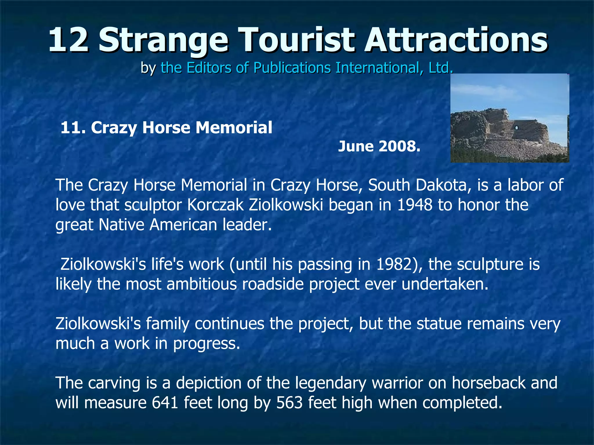12 Strange Tourist Attractions by  the Editors of Publications International, Ltd. 11. Crazy Horse Memorial June 2008.   The Crazy Horse Memorial in Crazy Horse, South Dakota, is a labor of love that sculptor Korczak Ziolkowski began in 1948 to honor the great Native American leader. Ziolkowski's life's work (until his passing in 1982), the sculpture is likely the most ambitious roadside project ever undertaken.  Ziolkowski's family continues the project, but the statue remains very much a work in progress.  The carving is a depiction of the legendary warrior on horseback and will measure 641 feet long by 563 feet high when completed. 