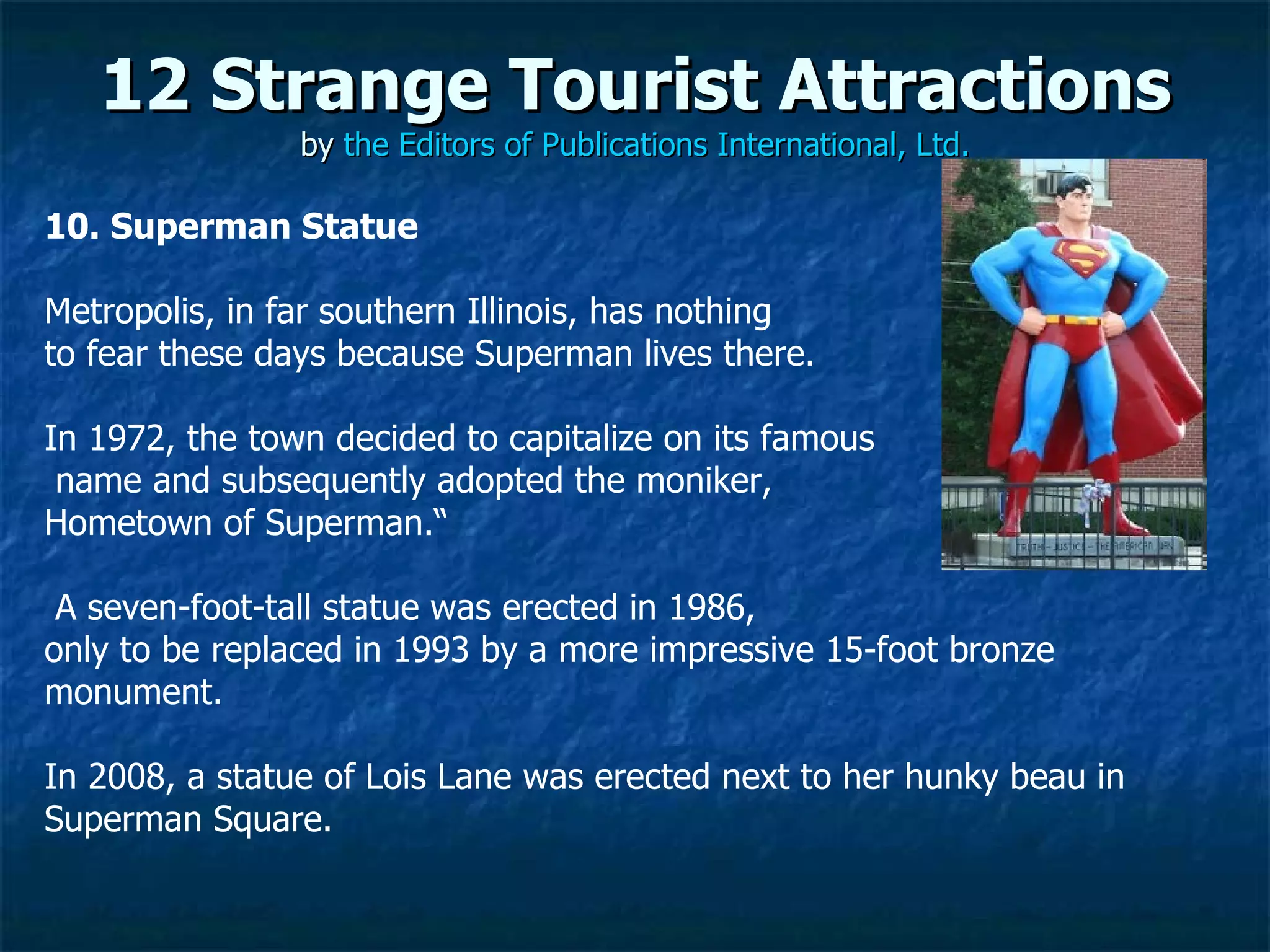 12 Strange Tourist Attractions by  the Editors of Publications International, Ltd. 10. Superman Statue Metropolis, in far southern Illinois, has nothing  to fear these days because Superman lives there.  In 1972, the town decided to capitalize on its famous name and subsequently adopted the moniker,  Hometown of Superman.“ A seven-foot-tall statue was erected in 1986,  only to be replaced in 1993 by a more impressive 15-foot bronze monument.  In 2008, a statue of Lois Lane was erected next to her hunky beau in Superman Square. 