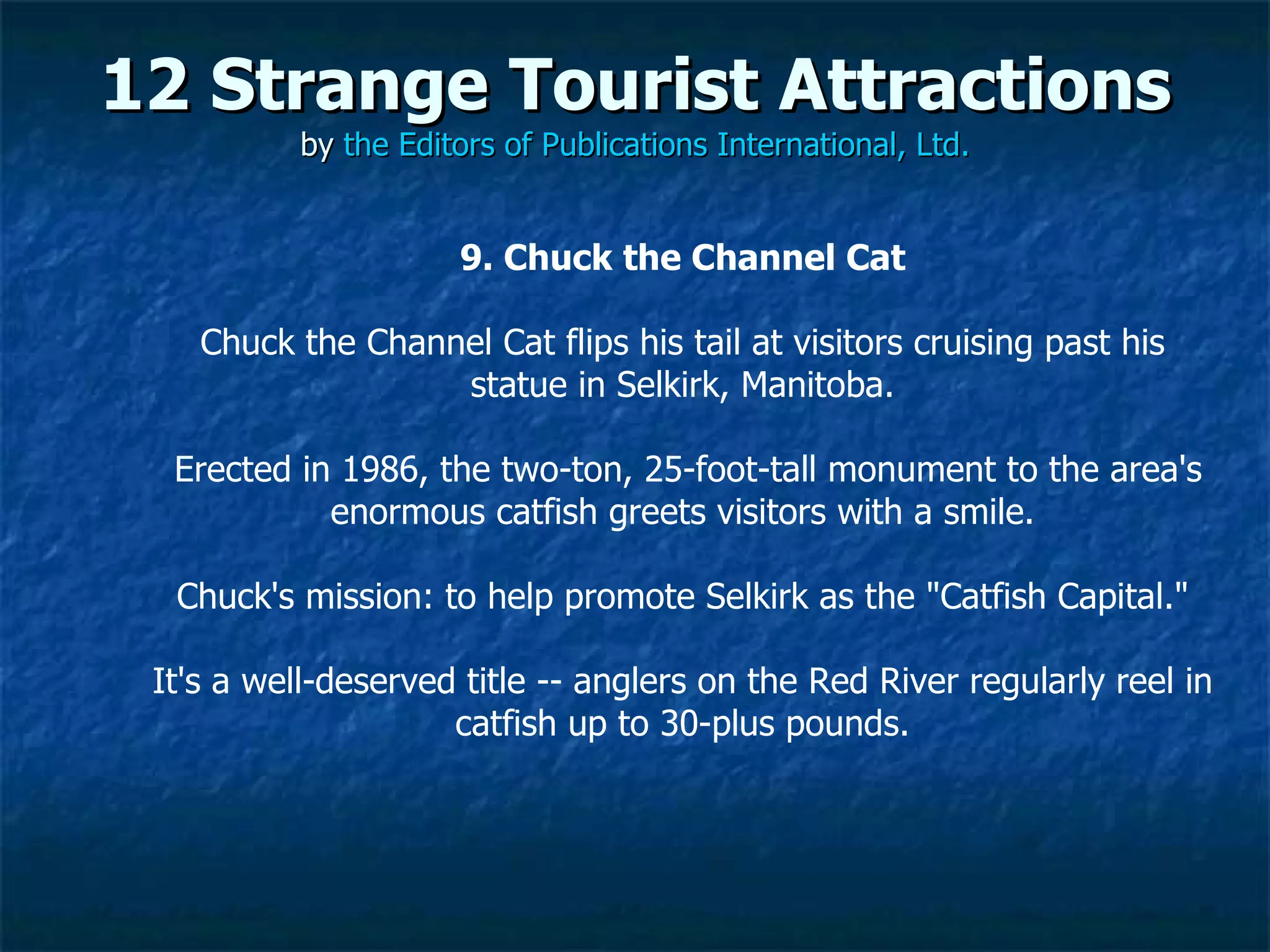12 Strange Tourist Attractions by  the Editors of Publications International, Ltd. 9. Chuck the Channel Cat Chuck the Channel Cat flips his tail at visitors cruising past his statue in Selkirk, Manitoba. Erected in 1986, the two-ton, 25-foot-tall monument to the area's enormous catfish greets visitors with a smile. Chuck's mission: to help promote Selkirk as the "Catfish Capital."  It's a well-deserved title -- anglers on the Red River regularly reel in catfish up to 30-plus pounds. 